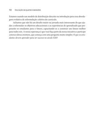 150 Educação em quatro dimensões
Estamos usando um modelo de distribuição descrito na introdução para essa aborda-
gem evolutiva de reformulação coletiva do currículo.
Achamos que não há um desafio maior ou jornada mais interessante do que aju-
dar a reformular os objetivos educacionais e as experiências de aprendizado que pre-
pararão os estudantes para o futuro, capacitando-os a construir um futuro melhor
para todos nós. A nossa esperança é que você faça parte da nossa iniciativa e participe
conosco dessa aventura, que começa com uma pergunta muito simples: O que os estu-
dantes devem aprender para ter sucesso no século XXI?
 