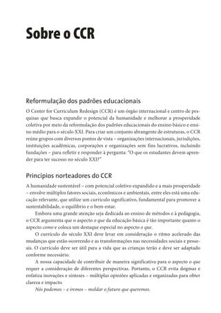 Sobre o CCR
Reformulação dos padrões educacionais
O Center for Curriculum Redesign (CCR) é um órgão internacional e centro de pes-
quisas que busca expandir o potencial da humanidade e melhorar a prosperidade
coletiva por meio da reformulação dos padrões educacionais do ensino básico e ensi-
no médio para o século XXI. Para criar um conjunto abrangente de estruturas, o CCR
reúne grupos com diversos pontos de vista – organizações internacionais, jurisdições,
instituições acadêmicas, corporações e organizações sem fins lucrativos, incluindo
fundações – para refletir e responder à pergunta: “O que os estudantes devem apren-
der para ter sucesso no século XXI?”
Princípios norteadores do CCR
A humanidade sustentável – com potencial coletivo expandido e a mais prosperidade
– envolve múltiplos fatores sociais, econômicos e ambientais, entre eles está uma edu-
cação relevante, que utilize um currículo significativo, fundamental para promover a
sustentabilidade, o equilíbrio e o bem-estar.
Embora uma grande atenção seja dedicada ao ensino de métodos e à pedagogia,
o CCR argumenta que o aspecto o que da educação básica é tão importante quanto o
aspecto como e coloca um destaque especial no aspecto o que.
O currículo do século XXI deve levar em consideração o ritmo acelerado das
mudanças que estão ocorrendo e as transformações nas necessidades sociais e pesso-
ais. O currículo deve ser útil para a vida que as crianças terão e deve ser adaptado
conforme necessário.
A nossa capacidade de contribuir de maneira significativa para o aspecto o que
requer a consideração de diferentes perspectivas. Portanto, o CCR evita dogmas e
enfatiza inovações e sínteses – múltiplas opiniões aplicadas e organizadas para obter
clareza e impacto.
Nós podemos – e iremos – moldar o futuro que queremos.
Sobre o CCR
 