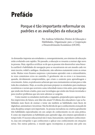 Prefácio
As demandas impostas aos estudantes e, consequentemente, aos sistemas de educação
estão evoluindo com rapidez. No passado, a educação se resumia a ensinar algo novo
às pessoas. Hoje, significa certificar-se de que as pessoas irão desenvolver uma bússo-
la confiável e habilidades de navegação para se encontrarem em um mundo cada vez
mais incerto, volátil e ambíguo. Atualmente, não sabemos exatamente como as coisas
serão. Muitas vezes ficamos surpresos e precisamos aprender com o extraordinário,
às vezes cometemos erros no caminho. E geralmente são os erros e os insucessos,
quando, devidamente compreendidos, que criam o contexto para aprendizagem e
crescimento. Antes, os professores achavam que seus ensinamentos seriam para a vida
toda dos estudantes. Hoje, as escolas precisam preparar os estudantes para mudanças
econômicas e sociais que ocorrem a uma velocidade nunca vista antes, para empregos
que ainda não foram criados, para usar tecnologias que ainda não foram inventadas e
para resolver problemas que nós nem sabemos se surgirão.
Como manter os estudantes motivados e engajados, preparados para superar desa-
fios imprevistos do futuro, sem falar dos atuais? O dilema dos educadores é que as ha-
bilidades mais fáceis de ensinar e testar são também as habilidades mais fáceis de
digitalizar, automatizar e terceirizar. Não há dúvida de que o conhecimento avançado de
uma disciplina sempre será importante. As pessoas inovadoras ou criativas geralmente
têm habilidades especializadas em um campo do conhecimento ou em uma prática.
E como são importantes as habilidades para aprender algo, nós estamos aprendendo o
tempo todo. O sucesso educacional não é mais, basicamente, reproduzir conhecimen-
to, mas sim extrapolar o que conhecemos e aplicar esse conhecimento em situações
novas. Em outras palavras, o mundo agora recompensa as pessoas não pelo seu
Porque é tão importante reformular os
padrões e as avaliações da educação
Por Andreas Schleicher, Diretor de Educação e
Habilidades, Organização para a Cooperação
e Desenvolvimento Econômico (OCDE).
 