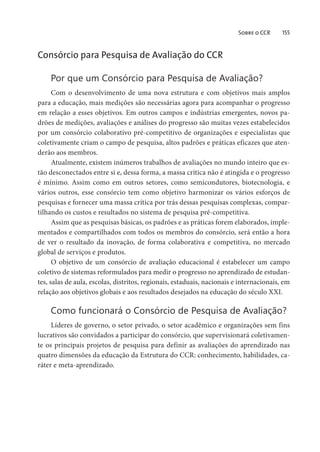 Sobre o CCR 155
Consórcio para Pesquisa de Avaliação do CCR
Por que um Consórcio para Pesquisa de Avaliação?
Com o desenvolvimento de uma nova estrutura e com objetivos mais amplos
para a educação, mais medições são necessárias agora para acompanhar o progresso
em relação a esses objetivos. Em outros campos e indústrias emergentes, novos pa-
drões de medições, avaliações e análises do progresso são muitas vezes estabelecidos
por um consórcio colaborativo pré-competitivo de organizações e especialistas que
coletivamente criam o campo de pesquisa, altos padrões e práticas eficazes que aten-
derão aos membros.
Atualmente, existem inúmeros trabalhos de avaliações no mundo inteiro que es-
tão desconectados entre si e, dessa forma, a massa crítica não é atingida e o progresso
é mínimo. Assim como em outros setores, como semicondutores, biotecnologia, e
vários outros, esse consórcio tem como objetivo harmonizar os vários esforços de
pesquisas e fornecer uma massa crítica por trás dessas pesquisas complexas, compar-
tilhando os custos e resultados no sistema de pesquisa pré-competitiva.
Assim que as pesquisas básicas, os padrões e as práticas forem elaborados, imple-
mentados e compartilhados com todos os membros do consórcio, será então a hora
de ver o resultado da inovação, de forma colaborativa e competitiva, no mercado
global de serviços e produtos.
O objetivo de um consórcio de avaliação educacional é estabelecer um campo
coletivo de sistemas reformulados para medir o progresso no aprendizado de estudan-
tes, salas de aula, escolas, distritos, regionais, estaduais, nacionais e internacionais, em
relação aos objetivos globais e aos resultados desejados na educação do século XXI.
Como funcionará o Consórcio de Pesquisa de Avaliação?
Líderes de governo, o setor privado, o setor acadêmico e organizações sem fins
lucrativos são convidados a participar do consórcio, que supervisionará coletivamen-
te os principais projetos de pesquisa para definir as avaliações do aprendizado nas
quatro dimensões da educação da Estrutura do CCR: conhecimento, habilidades, ca-
ráter e meta-aprendizado.
 
