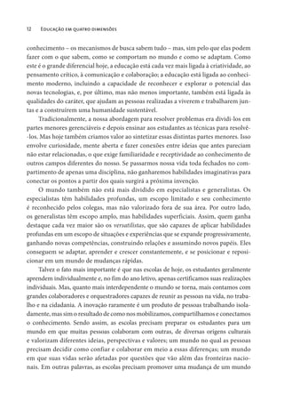 12 Educação em quatro dimensões
conhecimento – os mecanismos de busca sabem tudo – mas, sim pelo que elas podem
fazer com o que sabem, como se comportam no mundo e como se adaptam. Como
este é o grande diferencial hoje, a educação está cada vez mais ligada à criatividade, ao
pensamento crítico, à comunicação e colaboração; a educação está ligada ao conheci-
mento moderno, incluindo a capacidade de reconhecer e explorar o potencial das
novas tecnologias, e, por último, mas não menos importante, também está ligada às
qualidades do caráter, que ajudam as pessoas realizadas a viverem e trabalharem jun-
tas e a construírem uma humanidade sustentável.
Tradicionalmente, a nossa abordagem para resolver problemas era dividi-los em
partes menores gerenciáveis e depois ensinar aos estudantes as técnicas para resolvê-
-los. Mas hoje também criamos valor ao sintetizar essas distintas partes menores. Isso
envolve curiosidade, mente aberta e fazer conexões entre ideias que antes pareciam
não estar relacionadas, o que exige familiaridade e receptividade ao conhecimento de
outros campos diferentes do nosso. Se passarmos nossa vida toda fechados no com-
partimento de apenas uma disciplina, não ganharemos habilidades imaginativas para
conectar os pontos a partir dos quais surgirá a próxima invenção.
O mundo também não está mais dividido em especialistas e generalistas. Os
especialistas têm habilidades profundas, um escopo limitado e seu conhecimento
é reconhecido pelos colegas, mas não valorizado fora de sua área. Por outro lado,
os generalistas têm escopo amplo, mas habilidades superficiais. Assim, quem ganha
destaque cada vez maior são os versatilistas, que são capazes de aplicar habilidades
profundas em um escopo de situações e experiências que se expande progressivamente,
ganhando novas competências, construindo relações e assumindo novos papéis. Eles
conseguem se adaptar, aprender e crescer constantemente, e se posicionar e reposi-
cionar em um mundo de mudanças rápidas.
Talvez o fato mais importante é que nas escolas de hoje, os estudantes geralmente
aprendem individualmente e, no fim do ano letivo, apenas certificamos suas realizações
individuais. Mas, quanto mais interdependente o mundo se torna, mais contamos com
grandes colaboradores e orquestradores capazes de reunir as pessoas na vida, no traba-
lho e na cidadania. A inovação raramente é um produto de pessoas trabalhando isola-
damente, mas sim o resultado de como nos mobilizamos, compartilhamos e conectamos
o conhecimento. Sendo assim, as escolas precisam preparar os estudantes para um
mundo em que muitas pessoas colaboram com outras, de diversas origens culturais
e valorizam diferentes ideias, perspectivas e valores; um mundo no qual as pessoas
precisam decidir como confiar e colaborar em meio a essas diferenças; um mundo
em que suas vidas serão afetadas por questões que vão além das fronteiras nacio-
nais. Em outras palavras, as escolas precisam promover uma mudança de um mundo
 