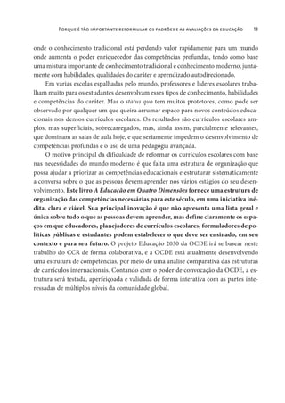 Porque é tão importante reformular os padrões e as avaliações da educação 13
onde o conhecimento tradicional está perdendo valor rapidamente para um mundo
onde aumenta o poder enriquecedor das competências profundas, tendo como base
uma mistura importante de conhecimento tradicional e conhecimento moderno, junta-
mente com habilidades, qualidades do caráter e aprendizado autodirecionado.
Em várias escolas espalhadas pelo mundo, professores e líderes escolares traba-
lham muito para os estudantes desenvolvam esses tipos de conhecimento, habilidades
e competências do caráter. Mas o status quo tem muitos protetores, como pode ser
observado por qualquer um que queira arrumar espaço para novos conteúdos educa-
cionais nos densos currículos escolares. Os resultados são currículos escolares am-
plos, mas superficiais, sobrecarregados, mas, ainda assim, parcialmente relevantes,
que dominam as salas de aula hoje, e que seriamente impedem o desenvolvimento de
competências profundas e o uso de uma pedagogia avançada.
O motivo principal da dificuldade de reformar os currículos escolares com base
nas necessidades do mundo moderno é que falta uma estrutura de organização que
possa ajudar a priorizar as competências educacionais e estruturar sistematicamente
a conversa sobre o que as pessoas devem aprender nos vários estágios do seu desen-
volvimento. Este livro A Educação em Quatro Dimensões fornece uma estrutura de
organização das competências necessárias para este século, em uma iniciativa iné-
dita, clara e viável. Sua principal inovação é que não apresenta uma lista geral e
única sobre tudo o que as pessoas devem aprender, mas define claramente os espa-
ços em que educadores, planejadores de currículos escolares, formuladores de po-
líticas públicas e estudantes podem estabelecer o que deve ser ensinado, em seu
contexto e para seu futuro. O projeto Educação 2030 da OCDE irá se basear neste
trabalho do CCR de forma colaborativa, e a OCDE está atualmente desenvolvendo
uma estrutura de competências, por meio de uma análise comparativa das estruturas
de currículos internacionais. Contando com o poder de convocação da OCDE, a es-
trutura será testada, aperfeiçoada e validada de forma interativa com as partes inte-
ressadas de múltiplos níveis da comunidade global.
 