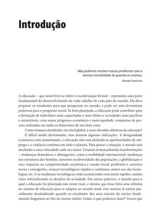 Introdução
Não podemos resolver nossos problemas com a
mesma mentalidade de quando os criamos.
Albert Einstein
A educação – que neste livro se refere à escolarização formal – representa uma parte
fundamental do desenvolvimento de cada cidadão de cada país do mundo. Ela deve
preparar os estudantes para que prosperem no mundo, e pode ser uma ferramenta
poderosa para o progresso social. Se bem planejada, a educação pode contribuir para
a formação de indivíduos mais capacitados e mais felizes e sociedades mais pacíficas
e sustentáveis, com maior progresso econômico e mais equidade, compostas de pes-
soas realizadas em todas as dimensões do seu bem-estar.
Como estamos atendendo, em nível global, a esses elevados objetivos da educação?
É difícil medir diretamente, mas existem algumas indicações. A desigualdade
econômica está aumentando, a educação não está alinhada às oportunidades de em-
prego e a violência continua em todo o planeta. Para piorar a situação, o mundo está
mudando a uma velocidade cada vez maior. Estamos testemunhando transformações
– mudanças dramáticas e abrangentes, como a mobilidade internacional, mudanças
nas estruturas das famílias, aumento na diversidade das populações, a globalização e
seus impactos na competitividade econômica e coesão social, profissões e carreiras
novas e emergentes, avanços tecnológicos rápidos e contínuos, maior uso das tecno-
logias, etc. E as mudanças tecnológicas estão acontecendo com muita rapidez, muitas
vezes intensificando os desafios da sociedade. Em outras palavras, o mundo para o
qual a educação foi planejada não existe mais, e mesmo que fosse feita uma reforma
no sistema de educação para se adaptar ao mundo atual, esse sistema já estaria par-
cialmente desatualizado quando os estudantes dos anos iniciais do ensino funda-
mental chegassem ao fim do ensino médio. Então, o que podemos fazer? Temos que
 