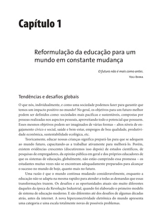 Capítulo 1
Reformulação da educação para um
mundo em constante mudança
O futuro não é mais como antes.
Yogi Berra
Tendências e desafios globais
O que nós, individualmente, e como uma sociedade podemos fazer para garantir que
temos um impacto positivo no mundo? No geral, os objetivos para um futuro melhor
podem ser definidos como: sociedades mais pacíficas e sustentáveis, compostas por
pessoas realizadas nos aspectos pessoais, aproveitando todo o potencial que possuem.
Esses mesmos objetivos podem ser imaginados de várias formas – altos níveis de en-
gajamento cívico e social, saúde e bem-estar, empregos de boa qualidade, produtivi-
dade econômica, sustentabilidade ecológica, etc.
Teoricamente, educar nossas crianças significa prepará-las para que se adequem
ao mundo futuro, capacitando-as a trabalhar ativamente para melhorá-lo. Porém,
existem evidências crescentes (discutiremos isso depois) de estudos científicos, de
pesquisas de empregadores, da opinião pública em geral e dos próprios educadores de
que os sistemas de educação, globalmente, não estão cumprindo essa promessa – os
estudantes muitas vezes não se encontram adequadamente preparados para alcançar
o sucesso no mundo de hoje, quanto mais no futuro.
Uma razão é que o mundo continua mudando consideravelmente, enquanto a
educação não se adapta na mesma rapidez para atender a todas as demandas que essas
transformações trazem. Os desafios e as oportunidades atuais são muito diferentes
daqueles da época da Revolução Industrial, quando foi elaborado o primeiro modelo
de sistema de educação moderno. E são diferentes até dos desafios de algumas décadas
atrás, antes da internet. A nova hiperconectividade eletrônica do mundo apresenta
uma categoria e uma escala totalmente novas de possíveis problemas.
 