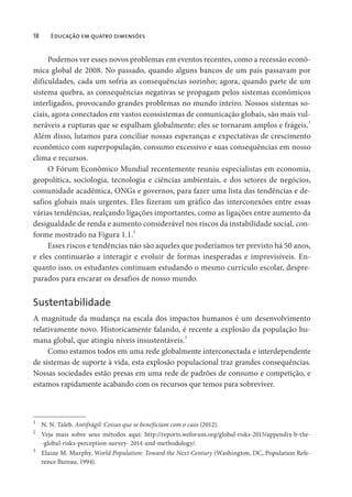 18 Educação em quatro dimensões
Podemos ver esses novos problemas em eventos recentes, como a recessão econô-
mica global de 2008. No passado, quando alguns bancos de um país passavam por
dificuldades, cada um sofria as consequências sozinho; agora, quando parte de um
sistema quebra, as consequências negativas se propagam pelos sistemas econômicos
interligados, provocando grandes problemas no mundo inteiro. Nossos sistemas so-
ciais, agora conectados em vastos ecossistemas de comunicação globais, são mais vul-
neráveis a rupturas que se espalham globalmente; eles se tornaram amplos e frágeis.1
Além disso, lutamos para conciliar nossas esperanças e expectativas de crescimento
econômico com superpopulação, consumo excessivo e suas consequências em nosso
clima e recursos.
O Fórum Econômico Mundial recentemente reuniu especialistas em economia,
geopolítica, sociologia, tecnologia e ciências ambientais, e dos setores de negócios,
comunidade acadêmica, ONGs e governos, para fazer uma lista das tendências e de-
safios globais mais urgentes. Eles fizeram um gráfico das interconexões entre essas
várias tendências, realçando ligações importantes, como as ligações entre aumento da
desigualdade de renda e aumento considerável nos riscos da instabilidade social, con-
forme mostrado na Figura 1.1.2
Esses riscos e tendências não são aqueles que poderíamos ter previsto há 50 anos,
e eles continuarão a interagir e evoluir de formas inesperadas e imprevisíveis. En-
quanto isso, os estudantes continuam estudando o mesmo currículo escolar, despre-
parados para encarar os desafios de nosso mundo.
Sustentabilidade
A magnitude da mudança na escala dos impactos humanos é um desenvolvimento
relativamente novo. Historicamente falando, é recente a explosão da população hu-
mana global, que atingiu níveis insustentáveis.3
Como estamos todos em uma rede globalmente interconectada e interdependente
de sistemas de suporte à vida, esta explosão populacional traz grandes consequências.
Nossas sociedades estão presas em uma rede de padrões de consumo e competição, e
estamos rapidamente acabando com os recursos que temos para sobreviver.
1
N. N. Taleb. Antifrágil: Coisas que se beneficiam com o caos (2012).
2
Veja mais sobre seus métodos aqui: http://reports.weforum.org/global-risks-2015/appendix-b-the-
-global-risks-perception-survey- 2014-and-methodology/.
3
Elaine M. Murphy, World Population: Toward the Next Century (Washington, DC, Population Refe-
rence Bureau, 1994).
 