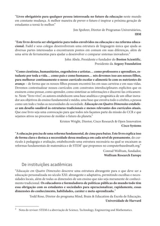 “Livro obrigatório para qualquer pessoa interessada no futuro da educação neste mundo
em constante mudança. A melhor maneira de prever o futuro é inspirar a próxima geração de
estudantes a torná-lo melhor.”
Jim Spohrer, Diretor de Programas Universitários,
IBM
“Este livro deveria ser obrigatório para todos envolvidos na educação e na reforma educa-
cional. Fadel e seus colegas desenvolveram uma estrutura de linguagem única que ajuda as
diversas partes interessadas a encontrarem pontos em comum em suas diferenças, além de
uma série de ferramentas para ajudar a desenvolver e comparar sistemas inovadores.”
John Abele, Presidente e fundador do Boston Scientific,
Presidente da Argosy Foundation
“Como cientistas, humanitários, engenheiros e artistas… como professores e aprendizes, es-
tudante por toda a vida… como pais e como humanos… nós devemos isso aos nossos filhos,
para melhorar continuamente o nosso currículo escolar e alimentá-lo com os nutrientes do
avanço – de forma que os nossos filhos possam encontrá-los em suas carreiras e em suas vidas.
Devemos contextualizar nossos currículos com construtos interdisciplinares explícitos que os
ensinem como pensar, como aprender, como sintetizar as informações e discerni-las criticamen-
te. Neste “livro vivo”, os autores estabelecem uma base analítica e pragmática de um olhar inova-
dor aos objetivos do ensino fundamental e médio, uma base que envolva todo o cérebro, a pessoa
como um todo e todas as necessidades da sociedade. Educação em Quatro Dimensões estabele-
ce um desafio saudável às estruturas tradicionais e menos relevantes dos currículos atuais.
Que esse livro seja uma convocação para que todos nós façamos parte da missão do CCR e que
sejamos ativos no processo de moldar o futuro do planeta.”
Kristen Wright, Diretor, Cisco Research & Open Innovation
Cisco Systems
“A educação precisa de uma reforma fundamental, de cima para baixo. Este livro explica isso
de forma clara e destaca a necessidade dessa mudança em cada nível de pensamento, do cur-
rículo à pedagogia e avaliação, estabelecendo uma estrutura necessária na qual se encaixam as
reformas fundamentais de matemática e de STEM
2
que propomos no computerbasedmath.org.”
Conrad Wolfram, fundador,
Wolfram Research Europe
De instituições acadêmicas
“Educação em Quatro Dimensões descreve uma estrutura abrangente para o que deve ser a
educação personalizada no século XXI: abrangente e adaptativa, permitindo escolhas e neces-
sidades locais, além de todas as dimensões de um ensino que não seja meramente de conheci-
mento tradicional. Os educadores e formuladores de políticas públicas do mundo todo têm
essa obrigação com os estudantes e sociedades para operacionalizar, rapidamente, essas
dimensões do conhecimento, habilidades, caráter e meta-aprendizado.”
Todd Rose, Diretor do programa Mind, Brain & Education da Escola de Educação,
Universidade de Harvard
2
Nota do revisor: STEM é a abreviação de Science, Technology, Engineering and Mathematics.
 
