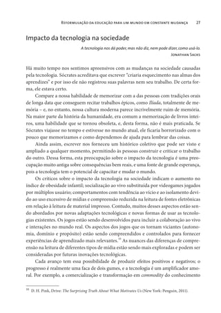 Reformulação da educação para um mundo em constante mudança 27
Impacto da tecnologia na sociedade
A tecnologia nos dá poder, mas não diz, nem pode dizer, como usá-lo.
Jonathan Sacks
Há muito tempo nos sentimos apreensivos com as mudanças na sociedade causadas
pela tecnologia. Sócrates acreditava que escrever “criaria esquecimento nas almas dos
aprendizes” e por isso ele não registrou suas palavras nem seu trabalho. De certa for-
ma, ele estava certo.
Compare a nossa habilidade de memorizar com a das pessoas com tradições orais
de longa data que conseguem recitar trabalhos épicos, como Ilíada, totalmente de me-
mória – e, no entanto, nossa cultura moderna parece incrivelmente ruim de memória.
Na maior parte da história da humanidade, era comum a memorização de livros intei-
ros, uma habilidade que se tornou obsoleta, e, desta forma, não é mais praticada. Se
Sócrates viajasse no tempo e estivesse no mundo atual, ele ficaria horrorizado com o
pouco que memorizamos e como dependemos de ajuda para lembrar das coisas.
Ainda assim, escrever nos forneceu um histórico coletivo que pode ser visto e
ampliado a qualquer momento, permitindo às pessoas construir e criticar o trabalho
do outro. Dessa forma, esta preocupação sobre o impacto da tecnologia é uma preo-
cupação muito antiga sobre consequências bem reais, e uma fonte de grande esperança,
pois a tecnologia tem o potencial de capacitar e mudar o mundo.
Os críticos sobre o impacto da tecnologia na sociedade indicam o aumento no
índice de obesidade infantil; socialização ao vivo substituída por videogames jogados
por múltiplos usuário; comportamentos com tendência ao vício e ao isolamento devi-
do ao uso excessivo de mídias e compreensão reduzida na leitura de fontes eletrônicas
em relação à leitura de material impresso. Contudo, muitos desses aspectos estão sen-
do abordados por novas adaptações tecnológicas e novas formas de usar as tecnolo-
gias existentes. Os jogos estão sendo desenvolvidos para incluir a colaboração ao vivo
e interações no mundo real. Os aspectos dos jogos que os tornam viciantes (autono-
mia, domínio e propósito) estão sendo compreendidos e controlados para fornecer
experiências de aprendizado mais relevantes.10
As nuances das diferenças de compre-
ensão na leitura de diferentes tipos de mídia estão sendo mais exploradas e podem ser
consideradas por futuras inovações tecnológicas.
Cada avanço tem essa possibilidade de produzir efeitos positivos e negativos; o
progresso é realmente uma faca de dois gumes, e a tecnologia é um amplificador amo-
ral. Por exemplo, a comercialização e transformação em commodity do conhecimento
10
D. H. Pink, Drive: The Surprising Truth About What Motivates Us (New York: Penguin, 2011).
 