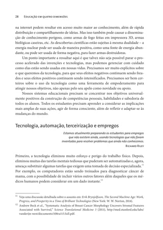 28 Educação em quatro dimensões
na internet podem resultar em acesso muito maior ao conhecimento, além de rápida
distribuição e compartilhamento de ideias. Mas isso também pode causar a dissemina-
ção de conhecimento perigoso, como armas de fogo feitas em impressora 3D, armas
biológicas caseiras, etc. As descobertas científicas estão sujeitas à mesma dualidade – a
energia nuclear pode ser usada de maneira positiva, como uma fonte de energia abun-
dante, ou pode ser usada de forma negativa, para fazer armas destruidoras.
Um ponto importante a ressaltar aqui é que talvez não seja possível parar o pro-
cesso acelerado das invenções e tecnologias, mas podemos gerenciar com cuidado
como elas estão sendo usadas em nossas vidas. Precisamos ser muito explícitos sobre
o que queremos da tecnologia, para que seus efeitos negativos continuem sendo frea-
dos e seus efeitos positivos continuem sendo intensificados. Precisamos ser bem cer-
teiros sobre o uso da tecnologia como uma ferramenta de empoderamento para
atingir nossos objetivos, não apenas pelo seu apelo como novidade ou apoio.
Nossos sistemas educacionais precisam se concentrar nos objetivos universal-
mente positivos da construção de competências pessoais, habilidades e sabedoria de
todos os alunos. Todos os estudantes precisam aprender a considerar as implicações
mais amplas de suas ações, agir de forma consciente, além de refletir e adaptar-se às
mudanças do mundo.
Tecnologia, automação, terceirização e empregos
Estamos atualmente preparando os estudantes para empregos
que não existem ainda, usando tecnologias que não foram
inventadas para resolver problemas que ainda não conhecemos.
Richard Riley
Primeiro, a tecnologia eliminou muito esforço e perigo do trabalho físico. Depois,
eliminou muitas das tarefas mentais tediosas que puderam ser automatizadas e, agora,
ameaça substituir algumas tarefas que exigem uma tomada de decisão especializada.11
Por exemplo, os computadores estão sendo treinados para diagnosticar câncer de
mama, com a possibilidade de incluir vários outros fatores além daqueles que os mé-
dicos humanos podem considerar em um dado instante.12
11
Veja uma discussão detalhada sobre o assunto em: Erik Brynjolfsson, The Second Machine Age: Work,
Progress, and Prosperity in a Time of Brilliant Technologies (New York: W. W. Norton, 2014).
12
Andrew Beck et al., “Systematic Analysis of Breast Cancer Morphology Uncovers Stromal Features
Associated with Survival,” Science Translational Medicine 3 (2011), http://med.stanford.edu/labs/
vanderijn-west/documents/108ra113.full.pdf.
 