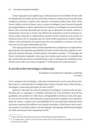34 Educação em quatro dimensões
Como regra geral, isso significa que a educação para as necessidades do mercado
de trabalho precisa mudar seu foco de tarefas rotineiras e impessoais para tarefas mais
complexas, pessoais e criativas que somente os humanos podem fazer bem. Desta
forma, embora exista no futuro, com o avanço tecnológico, uma crescente demanda
por programadores e outros especialistas em ciências e tecnologias, da mesma forma
haverá uma crescente demanda por pessoas que se destacam em tarefas criativas e
interpessoais. Essas são as tarefas mais difíceis de automatizar ou de se tornarem re-
motas, então, enquanto os computadores assumem tarefas rotineiras com sucesso, os
humanos ficam com os empregos que eles fazem melhor, geralmente usando compu-
tadores como ferramentas de suporte para levar seus produtos e serviços a um novo
nível, em vez de serem substituídos por eles.
Esta regra geral pode mudar quando aprendermos a programar os computadores
para que processem grandes quantidades de dados e tomem decisões cognitivas com-
plexas de maneira eficiente, criando projetos inovadores sozinhos.15
Os empregos do
futuro continuarão mudando, temos que estar atentos para ensinar as competências
que continuarão relevantes no mundo futuro e para a realização dos estudantes neste
mundo (mais sobre esse tema no Capítulo 3 “A Dimensão do Conhecimento”).
A corrida entre tecnologia e educação
A civilização é uma corrida entre a educação e a catástrofe.
H. G.Wells
Com o progresso da tecnologia, a educação necessária para usá-la com eficácia tam-
bém cresce, e a educação deve se adaptar para manter o mesmo ritmo. Desta forma, a
tecnologia e a educação participam de uma corrida.16
Quando a educação fica atrás do progresso tecnológico, as pessoas não são qua-
lificadas para os empregos e o trabalho realizado não é tão produtivo nem de boa
qualidade como poderia ser. Além disso, a desigualdade econômica cresce, pois aque-
les com meios de obter uma educação excepcional podem assegurar mais oportuni-
dades de avanço, e aqueles sem a possibilidade de ter uma educação altamente eficaz
têm pouca esperança de melhorar sua situação econômica. Desta forma, tanto as pes-
soas quanto a sociedade sofrem com desemprego, subemprego, distribuição desigual
de renda, estresse pessoal e inquietação social.
15
Como na música! Veja: http://artsites.ucsc.edu/faculty/cope/experiments.htm.
16
C. D. Goldin and L. F Katz, The Race between Education and Technology (Cambridge, MA: Harvard
University Press, 2009).
 