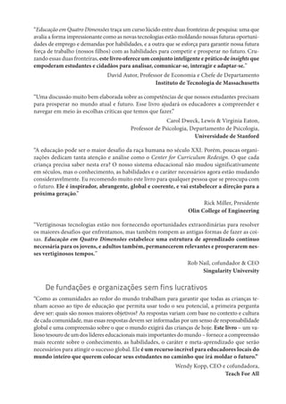 “Educação em Quatro Dimensões traça um curso lúcido entre duas fronteiras de pesquisa: uma que
avalia a forma impressionante como as novas tecnologias estão moldando nossas futuras oportuni-
dades de emprego e demandas por habilidades, e a outra que se esforça para garantir nossa futura
força de trabalho (nossos filhos) com as habilidades para competir e prosperar no futuro. Cru-
zando essas duas fronteiras, este livro oferece um conjunto inteligente e prático de insights que
empoderam estudantes e cidadãos para analisar, comunicar-se, interagir e adaptar-se.”
David Autor, Professor de Economia e Chefe de Departamento
Instituto de Tecnologia de Massachusetts
“Uma discussão muito bem elaborada sobre as competências de que nossos estudantes precisam
para prosperar no mundo atual e futuro. Esse livro ajudará os educadores a compreender e
navegar em meio às escolhas críticas que temos que fazer.”
Carol Dweck, Lewis & Virginia Eaton,
Professor de Psicologia, Departamento de Psicologia,
Universidade de Stanford
“A educação pode ser o maior desafio da raça humana no século XXI. Porém, poucas organi-
zações dedicam tanta atenção e análise como o Center for Curriculum Redesign. O que cada
criança precisa saber nesta era? O nosso sistema educacional não mudou significativamente
em séculos, mas o conhecimento, as habilidades e o caráter necessários agora estão mudando
consideravelmente. Eu recomendo muito este livro para qualquer pessoa que se preocupa com
o futuro. Ele é inspirador, abrangente, global e coerente, e vai estabelecer a direção para a
próxima geração.”
Rick Miller, Presidente
Olin College of Engineering
“Vertiginosas tecnologias estão nos fornecendo oportunidades extraordinárias para resolver
os maiores desafios que enfrentamos, mas também rompem as antigas formas de fazer as coi-
sas. Educação em Quatro Dimensões estabelece uma estrutura de aprendizado contínuo
necessária para os jovens, e adultos também, permanecerem relevantes e prosperarem nes-
ses vertiginosos tempos.”
Rob Nail, cofundador & CEO
Singularity University
De fundações e organizações sem fins lucrativos
“Como as comunidades ao redor do mundo trabalham para garantir que todas as crianças te-
nham acesso ao tipo de educação que permita usar todo o seu potencial, a primeira pergunta
deve ser: quais são nossos maiores objetivos? As respostas variam com base no contexto e cultura
de cada comunidade, mas essas respostas devem ser informadas por um senso de responsabilidade
global e uma compreensão sobre o que o mundo exigirá das crianças de hoje. Este livro – um va-
lioso tesouro de um dos líderes educacionais mais importantes do mundo – fornece a compreensão
mais recente sobre o conhecimento, as habilidades, o caráter e meta-aprendizado que serão
necessários para atingir o sucesso global. Ele é um recurso incrível para educadores locais do
mundo inteiro que querem colocar seus estudantes no caminho que irá moldar o futuro.”
Wendy Kopp, CEO e cofundadora,
Teach For All
 