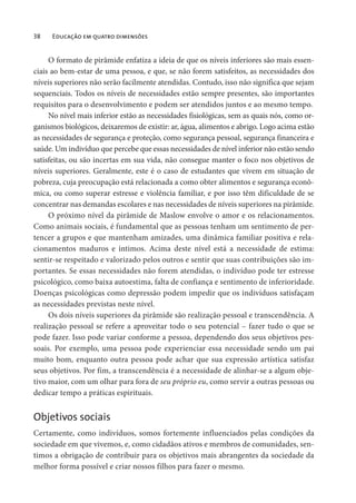 38 Educação em quatro dimensões
O formato de pirâmide enfatiza a ideia de que os níveis inferiores são mais essen-
ciais ao bem-estar de uma pessoa, e que, se não forem satisfeitos, as necessidades dos
níveis superiores não serão facilmente atendidas. Contudo, isso não significa que sejam
sequenciais. Todos os níveis de necessidades estão sempre presentes, são importantes
requisitos para o desenvolvimento e podem ser atendidos juntos e ao mesmo tempo.
No nível mais inferior estão as necessidades fisiológicas, sem as quais nós, como or-
ganismos biológicos, deixaremos de existir: ar, água, alimentos e abrigo. Logo acima estão
as necessidades de segurança e proteção, como segurança pessoal, segurança financeira e
saúde. Um indivíduo que percebe que essas necessidades de nível inferior não estão sendo
satisfeitas, ou são incertas em sua vida, não consegue manter o foco nos objetivos de
níveis superiores. Geralmente, este é o caso de estudantes que vivem em situação de
pobreza, cuja preocupação está relacionada a como obter alimentos e segurança econô-
mica, ou como superar estresse e violência familiar, e por isso têm dificuldade de se
concentrar nas demandas escolares e nas necessidades de níveis superiores na pirâmide.
O próximo nível da pirâmide de Maslow envolve o amor e os relacionamentos.
Como animais sociais, é fundamental que as pessoas tenham um sentimento de per-
tencer a grupos e que mantenham amizades, uma dinâmica familiar positiva e rela-
cionamentos maduros e íntimos. Acima deste nível está a necessidade de estima:
sentir-se respeitado e valorizado pelos outros e sentir que suas contribuições são im-
portantes. Se essas necessidades não forem atendidas, o indivíduo pode ter estresse
psicológico, como baixa autoestima, falta de confiança e sentimento de inferioridade.
Doenças psicológicas como depressão podem impedir que os indivíduos satisfaçam
as necessidades previstas neste nível.
Os dois níveis superiores da pirâmide são realização pessoal e transcendência. A
realização pessoal se refere a aproveitar todo o seu potencial – fazer tudo o que se
pode fazer. Isso pode variar conforme a pessoa, dependendo dos seus objetivos pes-
soais. Por exemplo, uma pessoa pode experienciar essa necessidade sendo um pai
muito bom, enquanto outra pessoa pode achar que sua expressão artística satisfaz
seus objetivos. Por fim, a transcendência é a necessidade de alinhar-se a algum obje-
tivo maior, com um olhar para fora de seu próprio eu, como servir a outras pessoas ou
dedicar tempo a práticas espirituais.
Objetivos sociais
Certamente, como indivíduos, somos fortemente influenciados pelas condições da
sociedade em que vivemos, e, como cidadãos ativos e membros de comunidades, sen-
timos a obrigação de contribuir para os objetivos mais abrangentes da sociedade da
melhor forma possível e criar nossos filhos para fazer o mesmo.
 