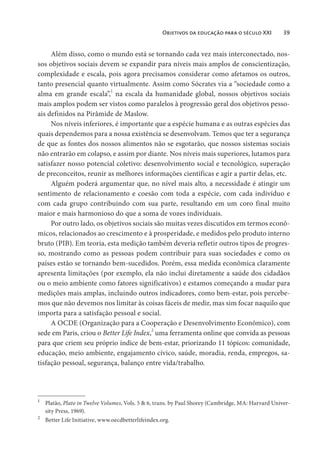 Objetivos da educação para o século XXI 39
Além disso, como o mundo está se tornando cada vez mais interconectado, nos-
sos objetivos sociais devem se expandir para níveis mais amplos de conscientização,
complexidade e escala, pois agora precisamos considerar como afetamos os outros,
tanto presencial quanto virtualmente. Assim como Sócrates via a “sociedade como a
alma em grande escala”,1
na escala da humanidade global, nossos objetivos sociais
mais amplos podem ser vistos como paralelos à progressão geral dos objetivos pesso-
ais definidos na Pirâmide de Maslow.
Nos níveis inferiores, é importante que a espécie humana e as outras espécies das
quais dependemos para a nossa existência se desenvolvam. Temos que ter a segurança
de que as fontes dos nossos alimentos não se esgotarão, que nossos sistemas sociais
não entrarão em colapso, e assim por diante. Nos níveis mais superiores, lutamos para
satisfazer nosso potencial coletivo: desenvolvimento social e tecnológico, superação
de preconceitos, reunir as melhores informações científicas e agir a partir delas, etc.
Alguém poderá argumentar que, no nível mais alto, a necessidade é atingir um
sentimento de relacionamento e coesão com toda a espécie, com cada indivíduo e
com cada grupo contribuindo com sua parte, resultando em um coro final muito
maior e mais harmonioso do que a soma de vozes individuais.
Por outro lado, os objetivos sociais são muitas vezes discutidos em termos econô-
micos, relacionados ao crescimento e à prosperidade, e medidos pelo produto interno
bruto (PIB). Em teoria, esta medição também deveria refletir outros tipos de progres-
so, mostrando como as pessoas podem contribuir para suas sociedades e como os
países estão se tornando bem-sucedidos. Porém, essa medida econômica claramente
apresenta limitações (por exemplo, ela não inclui diretamente a saúde dos cidadãos
ou o meio ambiente como fatores significativos) e estamos começando a mudar para
medições mais amplas, incluindo outros indicadores, como bem-estar, pois percebe-
mos que não devemos nos limitar às coisas fáceis de medir, mas sim focar naquilo que
importa para a satisfação pessoal e social.
A OCDE (Organização para a Cooperação e Desenvolvimento Econômico), com
sede em Paris, criou o Better Life Index,2
uma ferramenta online que convida as pessoas
para que criem seu próprio índice de bem-estar, priorizando 11 tópicos: comunidade,
educação, meio ambiente, engajamento cívico, saúde, moradia, renda, empregos, sa-
tisfação pessoal, segurança, balanço entre vida/trabalho.
1
Platão, Plato in Twelve Volumes, Vols. 5 & 6, trans. by Paul Shorey (Cambridge, MA: Harvard Univer-
sity Press, 1969).
2
Better Life Initiative, www.oecdbetterlifeindex.org.
 