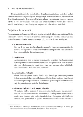 42 Educação em quatro dimensões
No cenário ideal, todos os indivíduos de cada sociedade (e da sociedade global)
têm suas necessidades psicológicas, de segurança, de relacionamento, de autoestima,
de realização pessoal e de transcendência atendidas, e a sociedade prospera e atende
a todas as suas necessidades, com cada nível intensificando os demais. Essa situação
ideal é, na verdade, o mais abrangente propósito da educação na sociedade.
Objetivos da educação
Como a educação formal considera os objetivos dos indivíduos e da sociedade? Exis-
tem quatro serviços educacionais comuns fornecidos pelos sistemas formais de ensi-
no fundamental e médio, todos fornecendo valores e benefícios aos cidadãos.
1. Cuidados às crianças
Em vez de ter cada família aplicando seus próprios recursos para cuidar dos
filhos, a educação reúne-se a essa tarefa e fornece importantes serviços às famí-
lias, como cuidados diários às crianças.
2. Socialização
Ao se engajarem com os outros, os estudantes aprendem habilidades sociais
básicas por meio das várias interações sociais autogerenciadas. Estas experiên-
cias com relacionamentos constroem a base para que aprendam habilidades
socioemocionais e de caráter mais complexas.
3. Acreditação e avaliação7
O selo de aprovação do sistema de educação formal, que tem como propósito
indicar a conclusão bem-sucedida de experiências de aprendizado semelhantes,
fornece um grau de padronização e controle de qualidade para identificar os ní-
veis do conhecimento curricular do indivíduo.
4. Objetivos, padrões e currículos da educação
O conjunto padrão comum de conhecimento, habilidades e outras compe-
tências, e como eles devem ser aprendidos, é criado para fornecer aos estu-
dantes uma compreensão básica das disciplinas relevantes e habilidades es-
senciais, que, por sua vez, os ajuda a obter sucesso no mundo e a conectar as
7
Nota do revisor. A acreditação faz referências às avaliações externas à instituição de ensino, que
corresponderiam a exames como o ENEM, Prova Brasil, PISA, entre outras.
 
