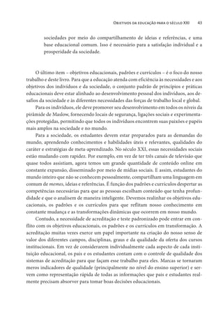 Objetivos da educação para o século XXI 43
sociedades por meio do compartilhamento de ideias e referências, e uma
base educacional comum. Isso é necessário para a satisfação individual e a
prosperidade da sociedade.
O último item – objetivos educacionais, padrões e currículos – é o foco do nosso
trabalho e deste livro. Para que a educação atenda com eficiência às necessidades e aos
objetivos dos indivíduos e da sociedade, o conjunto padrão de princípios e práticas
educacionais deve estar alinhado ao desenvolvimento pessoal dos indivíduos, aos de-
safios da sociedade e às diferentes necessidades das forças de trabalho local e global.
Para os indivíduos, ele deve promover seu desenvolvimento em todos os níveis da
pirâmide de Maslow, fornecendo locais de segurança, ligações sociais e experimenta-
ções protegidas, permitindo que todos os indivíduos encontrem suas paixões e papéis
mais amplos na sociedade e no mundo.
Para a sociedade, os estudantes devem estar preparados para as demandas do
mundo, aprendendo conhecimentos e habilidades úteis e relevantes, qualidades do
caráter e estratégias de meta-aprendizado. No século XXI, essas necessidades sociais
estão mudando com rapidez. Por exemplo, em vez de ter três canais de televisão que
quase todos assistiam, agora temos um grande quantidade de conteúdo online em
constante expansão, disseminado por meio de mídias sociais. E assim, estudantes do
mundo inteiro que não se conhecem pessoalmente, compartilham uma linguagem em
comum de memes, ideias e referências. É função dos padrões e currículos despertar as
competências necessárias para que as pessoas escolham conteúdo que tenha profun-
didade e que o analisem de maneira inteligente. Devemos realinhar os objetivos edu-
cacionais, os padrões e os currículos para que reflitam nosso conhecimento em
constante mudança e as transformações dinâmicas que ocorrem em nosso mundo.
Contudo, a necessidade de acreditação e teste padronizado pode entrar em con-
flito com os objetivos educacionais, os padrões e os currículos em transformação. A
acreditação muitas vezes exerce um papel importante na criação do nosso senso de
valor dos diferentes campos, disciplinas, graus e da qualidade da oferta dos cursos
institucionais. Em vez de considerarem individualmente cada aspecto de cada insti-
tuição educacional, os pais e os estudantes contam com o controle de qualidade dos
sistemas de acreditação para que façam esse trabalho para eles. Marcas se tornaram
meros indicadores de qualidade (principalmente no nível do ensino superior) e ser-
vem como representação rápida de todas as informações que pais e estudantes real-
mente precisam absorver para tomar boas decisões educacionais.
 