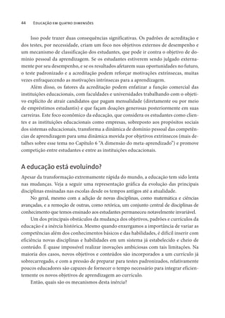 44 Educação em quatro dimensões
Isso pode trazer duas consequências significativas. Os padrões de acreditação e
dos testes, por necessidade, criam um foco nos objetivos externos de desempenho e
um mecanismo de classificação dos estudantes, que pode ir contra o objetivo de do-
mínio pessoal da aprendizagem. Se os estudantes estiverem sendo julgado externa-
mente por seu desempenho, e se os resultados afetarem suas oportunidades no futuro,
o teste padronizado e a acreditação podem reforçar motivações extrínsecas, muitas
vezes enfraquecendo as motivações intrínsecas para a aprendizagem.
Além disso, os fatores da acreditação podem enfatizar a função comercial das
instituições educacionais, com faculdades e universidades trabalhando com o objeti-
vo explícito de atrair candidatos que pagam mensalidade (diretamente ou por meio
de empréstimos estudantis) e que façam doações generosas posteriormente em suas
carreiras. Este foco econômico da educação, que considera os estudantes como clien-
tes e as instituições educacionais como empresas, sobreposto aos propósitos sociais
dos sistemas educacionais, transforma a dinâmica de domínio pessoal das competên-
cias de aprendizagem para uma dinâmica movida por objetivos extrínsecos (mais de-
talhes sobre esse tema no Capítulo 6 “A dimensão do meta-aprendizado”) e promove
competição entre estudantes e entre as instituições educacionais.
A educação está evoluindo?
Apesar da transformação extremamente rápida do mundo, a educação tem sido lenta
nas mudanças. Veja a seguir uma representação gráfica da evolução das principais
disciplinas ensinadas nas escolas desde os tempos antigos até a atualidade.
No geral, mesmo com a adição de novas disciplinas, como matemática e ciências
avançadas, e a remoção de outras, como retórica, um conjunto central de disciplinas de
conhecimento que temos ensinado aos estudantes permaneceu notavelmente invariável.
Um dos principais obstáculos da mudança dos objetivos, padrões e currículos da
educação é a inércia histórica. Mesmo quando enxergamos a importância de variar as
competências além dos conhecimentos básicos e das habilidades, é difícil inserir com
eficiência novas disciplinas e habilidades em um sistema já estabelecido e cheio de
conteúdo. É quase impossível realizar inovações ambiciosas com tais limitações. Na
maioria dos casos, novos objetivos e conteúdos são incorporados a um currículo já
sobrecarregado, e com a pressão de preparar para testes padronizados, relativamente
poucos educadores são capazes de fornecer o tempo necessário para integrar eficien-
temente os novos objetivos de aprendizagem ao currículo.
Então, quais são os mecanismos desta inércia?
 
