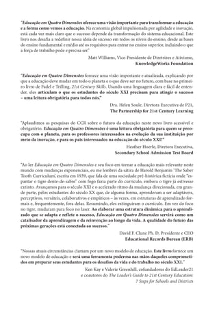 “Educação em Quatro Dimensões oferece uma visão importante para transformar a educação
e a forma como vemos a educação. Na economia global impulsionada por agilidade e inovação,
está cada vez mais claro que o sucesso depende da transformação do sistema educacional. Este
livro nos desafia a redefinir nossa ideia de sucesso em todos os níveis do ensino, desde as bases
do ensino fundamental e médio até os requisitos para entrar no ensino superior, incluindo o que
a força de trabalho pode e precisa ser.”
Matt Williams, Vice-Presidente de Diretrizes e Ativismo,
KnowledgeWorks Foundation
“Educação em Quatro Dimensões fornece uma visão importante e atualizada, explicando por
que a educação deve mudar em todo o planeta e o que deve ser no futuro, com base no primei-
ro livro de Fadel e Trilling, 21st Century Skills. Usando uma linguagem clara e fácil de enten-
der, eles articulam o que os estudantes do século XXI precisam para atingir o sucesso
– uma leitura obrigatória para todos nós.”
Dra. Helen Soule, Diretora Executiva de P21,
The Partnership for 21st Century Learning
“Aplaudimos as pesquisas do CCR sobre o futuro da educação neste novo livro acessível e
obrigatório. Educação em Quatro Dimensões é uma leitura obrigatória para quem se preo-
cupa com o planeta, para os professores interessados na evolução da sua instituição por
meio da inovação, e para os pais interessados na educação do século XXI!”
Heather Hoerle, Diretora Executiva,
Secondary School Admission Test Board
“Ao ler Educação em Quatro Dimensões e seu foco em tornar a educação mais relevante neste
mundo com mudanças exponenciais, eu me lembrei da sátira de Harold Benjamin ‘The Saber
Tooth Curriculum’, escrita em 1939, que fala de uma sociedade pré-histórica fictícia onde “es-
pantar o tigre dente-de-sabre” com fogo fazia parte do currículo, embora o tigre já estivesse
extinto. Avançamos para o século XXI e o acelerado ritmo da mudança direcionada, em gran-
de parte, pelos estudantes do século XX que, de alguma forma, aprenderam a ser adaptáveis,
perceptivos, versáteis, colaborativos e empáticos – às vezes, em estruturas de aprendizado for-
mais e, frequentemente, fora delas. Resumindo, eles extinguiram o currículo. Em vez do foco
no tigre, mudaram para foco no laser. Ao elaborar uma estrutura dinâmica para o aprendi-
zado que se adapta e reflete o sucesso, Educação em Quatro Dimensões servirá como um
catalisador da aprendizagem e da reinvenção ao longo da vida. A qualidade do futuro das
próximas gerações está conectada ao sucesso.”
David F. Clune Ph. D, Presidente e CEO
Educational Records Bureau (ERB)
“Nossas atuais circunstâncias clamam por um novo modelo de educação. Este livro fornece um
novo modelo de educação e será uma ferramenta poderosa nas mãos daqueles comprometi-
dos em preparar seus estudantes para os desafios da vida e do trabalho no século XXI.”
Ken Kay e Valerie Greenhill, cofundadores do EdLeader21
e coautores do The Leader’s Guide to 21st Century Education:
7 Steps for Schools and Districts
 