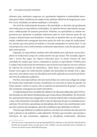 46 Educação em quatro dimensões
eleitores, pais, sindicatos, empresas, etc. geralmente impedem a continuidade neces-
sária para refletir tendências de ampla escala, planejar objetivos de longo prazo, assu-
mir riscos calculados ou adotar mudanças e inovações.
No nível do conhecimento humano e da autoridade, as decisões são geralmente
reservadas para os especialistas na disciplina. As opiniões desses especialistas são par-
ciais e influenciadas de maneira previsível. Primeiro, os especialistas se sentem res-
ponsáveis por apoiarem os padrões anteriores, pois às vezes fizeram parte de sua
criação e promoveram seus benefícios. Como eles se mantêm fiéis ao seu campo de
estudo, também não conseguem descartar partes de todo seu corpo de conhecimen-
tos, mesmo que essas partes já tenham se tornado antiquadas ou menos úteis. E, em
sua perspectiva, esses conhecimentos continuam importantes, mais do que para qual-
quer outra pessoa.
Segundo, os especialistas também têm dificuldade para adicionar novas disci-
plinas ao tradicional campo de conhecimento em que atuam. Por exemplo, algorit-
mos e teoria dos jogos são tópicos relevantes para os atuais avanços de uma
variedade de campos que usam a matemática, porém os especialistas voltados para
o campo mais tradicional da matemática não incluem esses tópicos em seus esforços
de reforma do currículo da matemática. Além disso, os especialistas acadêmicos
muitas vezes agem em relativamente isolados das demandas do mundo real e, algu-
mas vezes, não sabem como sua disciplina está sendo aplicada nos cenários profissio-
nais fora do ambiente acadêmico.
Por fim, esses especialistas colocam muita ênfase em como seus colegas de campo
de estudo estão realizando revisões semelhantes no currículo ao redor do mundo. Ao
tentar ajustar e imitar os outros, eles se sujeitam ao pensamento de grupo8
, e, juntos,
eles raramente conseguem ser muito inovadores.
A implementação bem-sucedida dos objetivos da educação elaborados pelo CCR es-
tará baseada em dois fatores fundamentais que tratam dessas dificuldades. No nível polí-
tico, precisaremos lutar para chegarmos a um consenso estável entre as facções políticas e
a uma visão claramente articulada sobre o tipo de educação de que os estudantes preci-
sam hoje. No nível dos especialistas em disciplinas, deve haver um envolvimento contí-
nuo dos usuários das disciplinas, além dos acadêmicos que defendem a reforma.
Teremos que elaborar as melhores práticas com base nos sistemas de educação de
todo o planeta (e da indústria, onde aplicável). Teremos que reavaliar com atenção a
relevância do que ensinamos, organizar as disciplinas tradicionais, adicionar
8
Nota do revisor: O pensamento de grupo (groupthink) faz referência a uma decisão subordinada às
decisões de um grupo maior, em que, para evitar conflitos, não são realizados testes, avaliações ou
críticas em relação ao que é definido pelo grupo.
 