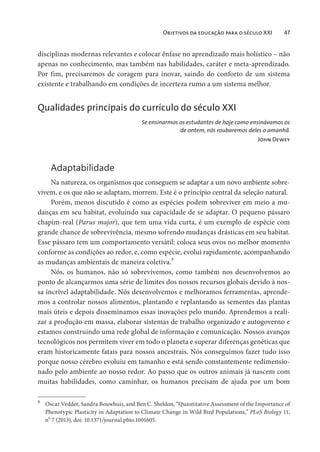 Objetivos da educação para o século XXI 47
disciplinas modernas relevantes e colocar ênfase no aprendizado mais holístico – não
apenas no conhecimento, mas também nas habilidades, caráter e meta-aprendizado.
Por fim, precisaremos de coragem para inovar, saindo do conforto de um sistema
existente e trabalhando em condições de incerteza rumo a um sistema melhor.
Qualidades principais do currículo do século XXI
Se ensinarmos os estudantes de hoje como ensinávamos os
de ontem, nós roubaremos deles o amanhã.
John Dewey
Adaptabilidade
Na natureza, os organismos que conseguem se adaptar a um novo ambiente sobre-
vivem, e os que não se adaptam, morrem. Este é o princípio central da seleção natural.
Porém, menos discutido é como as espécies podem sobreviver em meio a mu-
danças em seu habitat, evoluindo sua capacidade de se adaptar. O pequeno pássaro
chapim-real (Parus major), que tem uma vida curta, é um exemplo de espécie com
grande chance de sobrevivência, mesmo sofrendo mudanças drásticas em seu habitat.
Esse pássaro tem um comportamento versátil: coloca seus ovos no melhor momento
conforme as condições ao redor, e, como espécie, evolui rapidamente, acompanhando
as mudanças ambientais de maneira coletiva.9
Nós, os humanos, não só sobrevivemos, como também nos desenvolvemos ao
ponto de alcançarmos uma série de limites dos nossos recursos globais devido à nos-
sa incrível adaptabilidade. Nós desenvolvemos e melhoramos ferramentas, aprende-
mos a controlar nossos alimentos, plantando e replantando as sementes das plantas
mais úteis e depois disseminamos essas inovações pelo mundo. Aprendemos a reali-
zar a produção em massa, elaborar sistemas de trabalho organizado e autogoverno e
estamos construindo uma rede global de informação e comunicação. Nossos avanços
tecnológicos nos permitem viver em todo o planeta e superar diferenças genéticas que
eram historicamente fatais para nossos ancestrais. Nós conseguimos fazer tudo isso
porque nosso cérebro evoluiu em tamanho e está sendo constantemente redimensio-
nado pelo ambiente ao nosso redor. Ao passo que os outros animais já nascem com
muitas habilidades, como caminhar, os humanos precisam de ajuda por um bom
9
Oscar Vedder, Sandra Bouwhuis, and Ben C. Sheldon, “Quantitative Assessment of the Importance of
Phenotypic Plasticity in Adaptation to Climate Change in Wild Bird Populations,” PLoS Biology 11,
no
7 (2013), doi: 10.1371/journal.pbio.1001605.
 