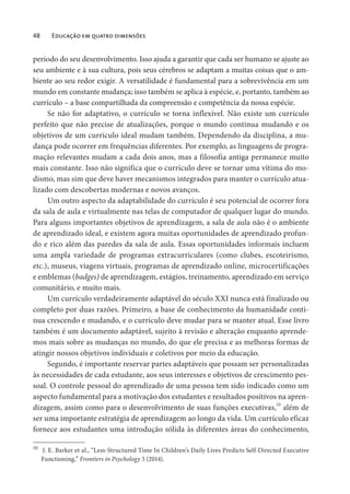 48 Educação em quatro dimensões
período do seu desenvolvimento. Isso ajuda a garantir que cada ser humano se ajuste ao
seu ambiente e à sua cultura, pois seus cérebros se adaptam a muitas coisas que o am-
biente ao seu redor exigir. A versatilidade é fundamental para a sobrevivência em um
mundo em constante mudança; isso também se aplica à espécie, e, portanto, também ao
currículo – a base compartilhada da compreensão e competência da nossa espécie.
Se não for adaptativo, o currículo se torna inflexível. Não existe um currículo
perfeito que não precise de atualizações, porque o mundo continua mudando e os
objetivos de um currículo ideal mudam também. Dependendo da disciplina, a mu-
dança pode ocorrer em frequências diferentes. Por exemplo, as linguagens de progra-
mação relevantes mudam a cada dois anos, mas a filosofia antiga permanece muito
mais constante. Isso não significa que o currículo deve se tornar uma vítima do mo-
dismo, mas sim que deve haver mecanismos integrados para manter o currículo atua-
lizado com descobertas modernas e novos avanços.
Um outro aspecto da adaptabilidade do currículo é seu potencial de ocorrer fora
da sala de aula e virtualmente nas telas de computador de qualquer lugar do mundo.
Para alguns importantes objetivos de aprendizagem, a sala de aula não é o ambiente
de aprendizado ideal, e existem agora muitas oportunidades de aprendizado profun-
do e rico além das paredes da sala de aula. Essas oportunidades informais incluem
uma ampla variedade de programas extracurriculares (como clubes, escoteirismo,
etc.), museus, viagens virtuais, programas de aprendizado online, microcertificações
e emblemas (badges) de aprendizagem, estágios, treinamento, aprendizado em serviço
comunitário, e muito mais.
Um currículo verdadeiramente adaptável do século XXI nunca está finalizado ou
completo por duas razões. Primeiro, a base de conhecimento da humanidade conti-
nua crescendo e mudando, e o currículo deve mudar para se manter atual. Esse livro
também é um documento adaptável, sujeito à revisão e alteração enquanto aprende-
mos mais sobre as mudanças no mundo, do que ele precisa e as melhoras formas de
atingir nossos objetivos individuais e coletivos por meio da educação.
Segundo, é importante reservar partes adaptáveis que possam ser personalizadas
às necessidades de cada estudante, aos seus interesses e objetivos de crescimento pes-
soal. O controle pessoal do aprendizado de uma pessoa tem sido indicado como um
aspecto fundamental para a motivação dos estudantes e resultados positivos na apren-
dizagem, assim como para o desenvolvimento de suas funções executivas,10
além de
ser uma importante estratégia de aprendizagem ao longo da vida. Um currículo eficaz
fornece aos estudantes uma introdução sólida às diferentes áreas do conhecimento,
10
J. E. Barker et al., “Less-Structured Time In Children’s Daily Lives Predicts Self-Directed Executive
Functioning,” Frontiers in Psychology 5 (2014).
 