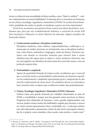 50 Educação em quatro dimensões
tornar-se vítima de uma mentalidade de falsas escolhas, como: “Qual é o melhor?” – ensi-
nar conhecimentos ou ensinar habilidades? A educação deve se concentrar em humanas,
ou em ciência, tecnologia, engenharia e matemática (STEM)? As escolas devem desen-
volver qualidades do caráter ou ajudar os estudantes a passar em testes importantes?
Neste livro, assumimos uma postura firme contra essas falsas dicotomias. Acre-
ditamos que, para que seja verdadeiramente holístico, o currículo do século XXI
deve incorporar e balancear os vários objetivos da educação. Alguns exemplos são
fornecidos abaixo.
1. Conhecimento moderno e disciplinas tradicionais
Disciplinas modernas, como robótica, empreendedorismo, codificação e co-
municação em mídias, precisam ser introduzidas, mas as disciplinas tradicio-
nais, como leitura, matemática e linguagem, ainda são básicas. Devemos exa-
minar com atenção os currículos existentes para remover itens e seções
obsoletos para dar espaço para os tópicos e temas modernos relevantes, mas
isso não significa um abandono da maior parte dos currículos atuais, e sim um
profundo reajuste deles.
2. Profundidade e amplitude
Apesar da quantidade limitada de tempo escolar, acreditamos que é essencial
que o currículo motive a profundidade (conhecimento em domínios específi-
cos do conhecimento) e amplitude (apresentação geral e compreensão de alto
nível do conhecimento de várias áreas). Os estudantes devem ser motivados a
fazer conexões entre os tópicos que escolherem estudar mais profundamente.
3. Ciência, Tecnologia, Engenharia e Matemática (STEM) e Humanas
Embora exista uma grande demanda por trabalhos relacionados às áreas de
STEM, a versatilidade é sempre uma boa garantia contra incertezas no futuro.
Programas bem elaborados de humanas e artes, quando implementados com
sucesso, podem ensinar muitas das habilidades exigidas para alcançar o sucesso
em várias carreiras (pensamento crítico, criatividade, etc.). A educação artística
tem sido relacionada a pensamento criativo de alto nível, a percepções otimiza-
das de si próprio como estudante, clima escolar mais positivo, e muito mais.12
12
J. Burton, R. Horowitz, and H. Abeles, “Learning In and Through the Arts: Curriculum Implica-
tions,” in Champions of Change: The Impact of the Arts on Learning, The Arts Education Partnership,
1999, 35–46, http://files.eric.ed.gov/fulltext/ED435581.pdf.
 