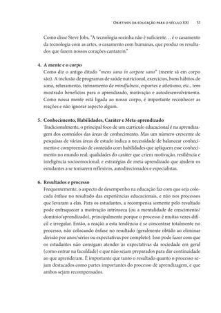Objetivos da educação para o século XXI 51
Como disse Steve Jobs, “A tecnologia sozinha não é suficiente… é o casamento
da tecnologia com as artes, o casamento com humanas, que produz os resulta-
dos que fazem nossos corações cantarem.”
4. A mente e o corpo
Como diz o antigo ditado “mens sana in corpore sano” (mente sã em corpo
são). A inclusão de programas de saúde nutricional, exercícios, bons hábitos de
sono, relaxamento, treinamento de mindfulness, esportes e atletismo, etc., tem
mostrado benefícios para o aprendizado, motivação e autodesenvolvimento.
Como nossa mente está ligada ao nosso corpo, é importante reconhecer as
reações e não ignorar aspecto algum.
5. Conhecimento, Habilidades, Caráter e Meta-aprendizado
Tradicionalmente, o principal foco de um currículo educacional é na aprendiza-
gem dos conteúdos das áreas de conhecimento. Mas um número crescente de
pesquisas de várias áreas de estudo indica a necessidade de balancear conheci-
mento e compreensão de conteúdo com habilidades que apliquem esse conheci-
mento no mundo real; qualidades do caráter que criem motivação, resiliência e
inteligência socioemocional; e estratégias de meta-aprendizado que ajudem os
estudantes a se tornarem reflexivos, autodirecionados e especialistas.
6. Resultados e processo
Frequentemente, o aspecto de desempenho na educação faz com que seja colo-
cada ênfase no resultado das experiências educacionais, e não nos processos
que levaram a elas. Para os estudantes, a recompensa somente pelo resultado
pode enfraquecer a motivação intrínseca (ou a mentalidade de crescimento/
domínio/aprendizado), principalmente porque o processo é muitas vezes difí-
cil e irregular. Então, a reação a esta tendência é se concentrar totalmente no
processo, não colocando ênfase no resultado (geralmente obtido ao eliminar
divisão por anos/séries ou expectativas por completo). Isso pode fazer com que
os estudantes não consigam atender às expectativas da sociedade em geral
(como entrar na faculdade) e que não sejam preparados para dar continuidade
ao que aprenderam. É importante que tanto o resultado quanto o processo se-
jam destacados como partes importantes do processo de aprendizagem, e que
ambos sejam recompensados.
 
