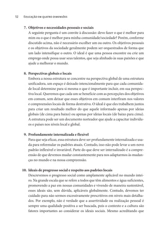 52 Educação em quatro dimensões
7. Objetivos e necessidades pessoais e sociais
A seguinte pergunta é um convite à discussão: devo fazer o que é melhor para
mim ou o que é melhor para minha comunidade/sociedade? Porém, conforme
discutido acima, não é necessário escolher um ou outro. Os objetivos pessoais
e os objetivos da sociedade geralmente podem ser orquestrados de forma que
um lado intensifique o outro. O ideal é que uma pessoa encontre ou crie um
emprego onde possa usar seus talentos, que seja alinhado às suas paixões e que
ajude a melhorar o mundo.
8. Perspectivas globais e locais
Embora a nossa estrutura se concentre na perspectiva global de uma estrutura
unificadora, um espaço é deixado intencionalmente para que cada comunida-
de local determine para si mesma o que é importante incluir, em sua perspec-
tiva local. Queremos que cada um se beneficie com as percepções dos objetivos
em comum, sem deixar que esses objetivos em comum interfiram nos valores
e compreensões locais de forma destrutiva. O ideal é que eles trabalhem juntos
para criar um resultado melhor do que aquele informado apenas por ideias
globais (de cima para baixo) ou apenas por ideias locais (de baixo para cima).
A estrutura pode ser um documento norteador que ajude a capacitar indivídu-
os e países nos níveis local e global.
9. Profundamente internalizada e flexível
Para que seja eficaz, essa estrutura deve ser profundamente internalizada e usa-
da para reformular os padrões atuais. Contudo, isso não pode levar a um novo
padrão inflexível e invariável. Parte do que deve ser internalizado é a compre-
ensão de que devemos mudar constantemente para nos adaptarmos às mudan-
ças no mundo e na nossa compreensão.
10. Ideais de progresso social e respeito aos padrões locais
Descrevemos o progresso social como amplamente aplicável no mundo intei-
ro. Na grande escala que se refere a todos que têm alimentos e água suficientes,
promovendo a paz em nossas comunidades e vivendo de maneira sustentável,
esses ideais são, sem dúvida, aplicáveis globalmente. Contudo, devemos ter
cuidado para não sermos excessivamente prescritivos em níveis mais detalha-
dos. Por exemplo, não é verdade que a assertividade ou realização pessoal é
sempre uma qualidade positiva a ser buscada, pois o contexto e a cultura são
fatores importantes ao considerar os ideais sociais. Mesmo acreditando que
 