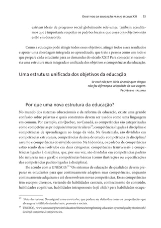 Objetivos da educação para o século XXI 53
existem ideais de progresso social globalmente relevantes, também acredita-
mos que é importante respeitar os padrões locais e que esses dois objetivos não
estão em desacordo.
Como a educação pode atingir todos esses objetivos, atingir todos esses resultados
e apoiar uma abordagem integrada ao aprendizado, que trate a pessoa como um todo e
que prepare cada estudante para as demandas do século XXI? Para começar, é necessá-
ria uma estrutura mais integrada e unificada dos objetivos e competências da educação.
Uma estrutura unificada dos objetivos da educação
Se você não tem ideia de onde quer chegar,
não faz diferença a velocidade da sua viagem.
Provérbio italiano
Por que uma nova estrutura da educação?
No mundo dos sistemas educacionais e da reforma da educação, existe uma grande
confusão sobre palavras e quais construtos devem ser usados como uma linguagem
em comum. Por exemplo, em Quebec, no Canadá, as competências são categorizadas
como competências principais/intercurriculares13
; competências ligadas à disciplina e
competências de aprendizagem ao longo da vida. Na Guatemala, são divididas em
competências estruturais, competências da área de estudo, competência da disciplina/
assunto e competências do nível de ensino. Na Indonésia, os padrões de competências
estão sendo desenvolvidos em duas categorias: competências transversais e compe-
tências ligadas à disciplina, que, por sua vez, são divididas em competências padrão
(de natureza mais geral) e competências básicas (como ilustrações ou especificações
das competências padrão ligadas à disciplina).
De acordo com a UNESCO:14
“Os sistemas de educação de qualidade devem pre-
parar os estudantes para que continuamente adaptem suas competências, enquanto
continuamente adquiram e até desenvolvam novas competências. Essas competências
têm escopos diversos, variando de habilidades centrais, conhecimento de conteúdo,
habilidades cognitivas, habilidades intrapessoais (soft skills) para habilidades ocupa-
13
Nota do revisor: No original cross-curricular, que podem ser definidas como as competências que
abrangem habilidades intelectuais, pessoais e sociais.
14
UNESCO, www.unesco.org/new/en/education/themes/strengthening-education-systems/quality-framework/
desired-outcomes/competencies.
 