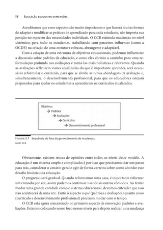 58 Educação em quatro dimensões
Acreditamos que esses aspectos são muito importantes e que haverá muitas formas
de adaptar e modificar as práticas de aprendizado para cada estudante, não importa sua
posição no espectro das necessidades individuais. O CCR estimula mudanças no nível
sistêmico, para todos os estudantes, trabalhando com parceiros influentes (como a
OCDE) na criação de uma estrutura robusta, abrangente e adaptável.
Com a criação de uma estrutura de objetivos educacionais, podemos influenciar
a discussão sobre padrões da educação, e como eles abrirão o caminho para uma re-
formulação profunda nas avaliações e torná-las mais holísticas e relevantes. Quando
as avaliações refletirem visões atualizadas do que é importante aprender, será neces-
sário reformular o currículo, para que se alinhe às novas abordagens da avaliação e,
simultaneamente, o desenvolvimento profissional, para que os educadores estejam
preparados para ajudar os estudantes a aprenderem os currículos atualizados.
Figura 2.7 Sequência do foco do gerenciamento de mudanças.
Fonte: CCR.
Obviamente, existem trocas de opiniões entre todos os níveis deste modelo. A
educação é um sistema amplo e complicado; é por isso que precisamos dar um passo
para trás, considerar o cenário geral e agir de forma certeira sobre como abordar esse
desafio histórico da educação.
O progresso será gradual. Quando reformamos uma casa, é importante reformar
um cômodo por vez, assim podemos continuar usando os outros cômodos. Ao tentar
mudar uma grande entidade como o sistema educacional, devemos entender que isso
não acontecerá de uma vez. Tanto o aspecto o que (padrões e avaliações) quanto como
(currículo e desenvolvimento profissional) precisam mudar com o tempo.
O CCR está agora concentrado no primeiro aspecto de renovação: padrões e ava-
liações. Estamos colocando nosso foco nesses níveis para depois realizar uma mudança
 