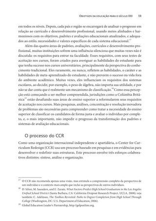 Objetivos da educação para o século XXI 59
em todos os níveis. Depois, cada país e região se encarregará de analisar o progresso em
relação ao currículo e desenvolvimento profissional, usando meios alinhados e har-
moniosos com os objetivos, padrões e avaliações educacionais atualizados, e adequa-
dos ao estilo, necessidades e valores específicos de cada sistema educacional.17
Além das quatro áreas de padrões, avaliações, currículos e desenvolvimento pro-
fissional, muitas instituições sofrem uma influência silenciosa que muitas vezes não é
discutida: os requisitos para entrar na faculdade. Esses requisitos, com seus testes de
aceitação nos cursos, foram criados para averiguar as habilidades do estudante para
que tenha sucesso nos cursos universitários, principalmente da perspectiva do conhe-
cimento tradicional. Eles raramente, ou nunca, refletem as habilidades, o caráter e as
habilidades de meta-aprendizado do estudante, e não preveem o sucesso na vida fora
do ambiente acadêmico. Muitas vezes, eles influenciam os requisitos dos sistemas
escolares, ao decidir, por exemplo, o peso de álgebra, não importa sua utilidade, e por
não se dar conta que é realmente um mecanismo de classificação.18
Como essa percep-
ção está começando a ser melhor compreendida, jurisdições como a Colúmbia Britâ-
nica19
estão desafiando suas áreas de ensino superior a reformularem seus requisitos
de aceitação nos cursos. Mais pesquisas, análises, concentração e resolução inovadora
de problemas são necessárias para compreender como tratar a necessidade do ensino
superior de classificar os candidatos de forma justa e avaliar o indivíduo por comple-
to, e, o mais importante, não impedir o progresso da transformação dos padrões e
sistemas de avaliação educacionais.
O processo do CCR
Como uma organização internacional independente e apartidária, o Center for Cur-
riculum Redesign (CCR) usa um processo baseado em pesquisas e em evidências para
desenvolver e redefinir suas estruturas. Este processo envolve três esforços colabora-
tivos distintos: síntese, análise e organização.
17
O CCR não recomenda apenas uma visão, mas estimula a compreensão completa da perspectiva de
um indivíduo e o contexto mais amplo que inclui as perspectivas de outros indivíduos.
18
D. Silver, M. Saunders, and E. Zarate, What Factors Predict High School Graduation in the Los Angeles
Unified School District (Santa Barbara, CA: California Dropout Research Project, UCLA, 2008); veja
também: C. Adelman, The Toolbox Revisited: Paths to Degree Completion from High School Through
College (Washington, DC: U.S. Department of Education, 2006).
19
Global Education Leader’s Partnership, http://gelponline.org.
 