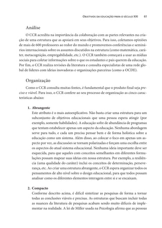 Objetivos da educação para o século XXI 61
Análise
O CCR acredita na importância da colaboração com as partes relevantes na cria-
ção de uma estrutura que as apoiará em seus objetivos. Para isso, coletamos opiniões
de mais de 600 professores ao redor do mundo e promovemos conferências e seminá-
rios internacionais sobre os assuntos discutidos na estrutura (como matemática, cará-
ter, metacognição, empregabilidade, etc.). O CCR também começará a usar as mídias
sociais para coletar informações sobre o que os estudantes e pais querem da educação.
Por fim, o CCR realiza revisões da literatura e consulta especialistas de uma rede glo-
bal de líderes com ideias inovadoras e organizações parceiras (como a OCDE).
Organização
Como o CCR consulta muitas fontes, é fundamental que o produto final seja pre-
ciso e viável. Para isso, o CCR confere ao seu processo de organização as cinco carac-
terísticas abaixo:
1. Abrangente
Este atributo é o mais autoexplicativo. Não basta criar uma estrutura para um
subconjunto de objetivos educacionais que uma pessoa espera atingir (por
exemplo, somente habilidades). A educação sofre de abundância de programas
que tentam estabelecer apenas um aspecto da educação. Nenhuma abordagem
serve para tudo, e cada um precisa pensar bem e de forma holística sobre a
educação como um sistema. Além disso, ao colocar o foco em apenas um as-
pecto por vez, as discussões se tornam polarizadas e forçam uma escolha entre
os aspectos do atual sistema educacional. Nenhuma ideia importante deve ser
esquecida, para que aqueles com conceitos semelhantes em diferentes formu-
lações possam mapear suas ideias em nossa estrutura. Por exemplo, a resiliên-
cia (uma qualidade do caráter) inclui os conceitos de determinação, perseve-
rança, etc. Ao criar uma estrutura abrangente, o CCR espera organizar todos os
pensamentos de alto nível sobre o design educacional, para que todos possam
analisar como os diferentes elementos interagem entre si e se encaixam.
2. Compacto
Conforme descrito acima, é difícil sintetizar as pesquisas de forma a tornar
todas as conclusões viáveis e precisas. As estruturas que buscam incluir todas
as nuances da literatura de pesquisas acabam sendo muito difíceis de imple-
mentar na realidade. A lei de Miller usada na Psicologia afirma que as pessoas
 