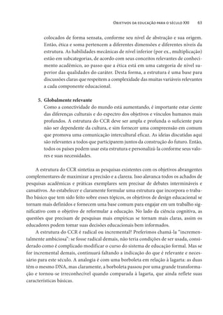 Objetivos da educação para o século XXI 63
colocados de forma sensata, conforme seu nível de abstração e sua origem.
Então, ética e soma pertencem a diferentes dimensões e diferentes níveis da
estrutura. As habilidades mecânicas de nível inferior (por ex., multiplicação)
estão em subcategorias, de acordo com seus conceitos relevantes de conheci-
mento acadêmico, ao passo que a ética está em uma categoria de nível su-
perior das qualidades do caráter. Desta forma, a estrutura é uma base para
discussões claras que respeitem a complexidade das muitas variáveis relevantes
a cada componente educacional.
5. Globalmente relevante
Como a conectividade do mundo está aumentando, é importante estar ciente
das diferenças culturais e do espectro dos objetivos e vínculos humanos mais
profundos. A estrutura do CCR deve ser ampla e profunda o suficiente para
não ser dependente da cultura, e sim fornecer uma compreensão em comum
que promova uma comunicação intercultural eficaz. As ideias discutidas aqui
são relevantes a todos que participarem juntos da construção do futuro. Então,
todos os países podem usar esta estrutura e personalizá-la conforme seus valo-
res e suas necessidades.
A estrutura do CCR sintetiza as pesquisas existentes com os objetivos abrangentes
complementares de maximizar a precisão e a clareza. Isso alavanca todos os achados de
pesquisas acadêmicas e práticas exemplares sem precisar de debates intermináveis e
cansativos. Ao estabelecer e claramente formular uma estrutura que incorpora o traba-
lho básico que tem sido feito sobre esses tópicos, os objetivos de design educacional se
tornam mais definidos e fornecem uma base comum para engajar em um trabalho sig-
nificativo com o objetivo de reformular a educação. No lado da ciência cognitiva, as
questões que precisam de pesquisas mais empíricas se tornam mais claras, assim os
educadores podem tomar suas decisões educacionais bem informados.
A estrutura do CCR é radical ou incremental? Preferimos chamá-la “incremen-
talmente ambiciosa”: se fosse radical demais, não teria condições de ser usada, consi-
derado como é complicado modificar o curso do sistema de educação formal. Mas se
for incremental demais, continuará faltando a indicação do que é relevante e neces-
sário para este século. A analogia é com uma borboleta em relação à lagarta: as duas
têm o mesmo DNA, mas claramente, a borboleta passou por uma grande transforma-
ção e tornou-se irreconhecível quando comparada à lagarta, que ainda reflete suas
características básicas.
 