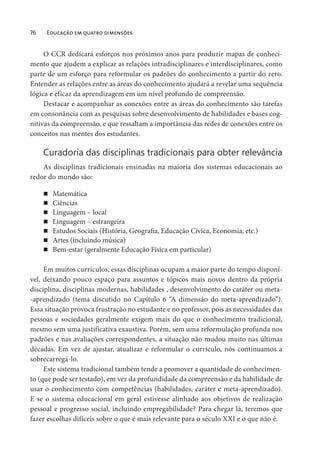 76 Educação em quatro dimensões
O CCR dedicará esforços nos próximos anos para produzir mapas de conheci-
mento que ajudem a explicar as relações intradisciplinares e interdisciplinares, como
parte de um esforço para reformular os padrões do conhecimento a partir do zero.
Entender as relações entre as áreas do conhecimento ajudará a revelar uma sequência
lógica e eficaz da aprendizagem em um nível profundo de compreensão.
Destacar e acompanhar as conexões entre as áreas do conhecimento são tarefas
em consonância com as pesquisas sobre desenvolvimento de habilidades e bases cog-
nitivas da compreensão, e que ressaltam a importância das redes de conexões entre os
conceitos nas mentes dos estudantes.
Curadoria das disciplinas tradicionais para obter relevância
As disciplinas tradicionais ensinadas na maioria dos sistemas educacionais ao
redor do mundo são:
Matemática
Ciências
Linguagem – local
Linguagem – estrangeira
Estudos Sociais (História, Geografia, Educação Cívica, Economia, etc.)
Artes (incluindo música)
Bem-estar (geralmente Educação Física em particular)
Em muitos currículos, essas disciplinas ocupam a maior parte do tempo disponí-
vel, deixando pouco espaço para assuntos e tópicos mais novos dentro da própria
disciplina, disciplinas modernas, habilidades , desenvolvimento do caráter ou meta-
-aprendizado (tema discutido no Capítulo 6 “A dimensão do meta-aprendizado”).
Essa situação provoca frustração no estudante e no professor, pois as necessidades das
pessoas e sociedades geralmente exigem mais do que o conhecimento tradicional,
mesmo sem uma justificativa exaustiva. Porém, sem uma reformulação profunda nos
padrões e nas avaliações correspondentes, a situação não mudou muito nas últimas
décadas. Em vez de ajustar, atualizar e reformular o currículo, nós continuamos a
sobrecarregá-lo.
Este sistema tradicional também tende a promover a quantidade de conhecimen-
to (que pode ser testado), em vez da profundidade da compreensão e da habilidade de
usar o conhecimento com competências (habilidades, caráter e meta-aprendizado).
E se o sistema educacional em geral estivesse alinhado aos objetivos de realização
pessoal e progresso social, incluindo empregabilidade? Para chegar lá, teremos que
fazer escolhas difíceis sobre o que é mais relevante para o século XXI e o que não é.
 