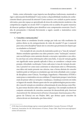 A dimensão do conhecimento 77
Então, como reformular o que importa nas disciplinas tradicionais, mantendo o
rigor e adicionando flexibilidade? Como incluir a disponibilidade imediata do conhe-
cimento fatual e processual da internet? Como remover com cuidado as partes menos
relevantes, para dar espaço ao aprendizado de áreas do conhecimento moderno e das
competências exigidas no século XXI? A resposta está na análise de quatro maneiras
de dissecar qualquer disciplina para identificar seus componentes essenciais. Essa li-
nha de pensamento é ilustrada brevemente a seguir, usando a matemática como
exemplo geral.
1. Conceitos e metaconceitos3
Quais ideias os estudantes levarão consigo por toda sua vida resultantes da
prática direta ou do enriquecimento da visão do mundo? O que é essencial
para uma certa disciplina? Quais são os conceitos que permanecem depois que
os estudantes se formam?
Um exemplo de um conceito da matemática pode ser a “taxa de variação”.
Muitos estudantes aprendem essa ideia primeiro como “inclinação”, memori-
zam sua definição como aumento durante a execução e aprendem o seu cálcu-
lo com base em certas informações sobre uma linha. A taxa de variação ganha
um significado maior quando aplicada à física, ao considerar a relação entre
posição, velocidade e aceleração. Como cada uma é a taxa de variação da ante-
rior, é possível ver como esses construtos se relacionam entre si. Obviamente,
essa ideia está muito presente nas ciências, mas a forma abstrata do conceito
também pode ser útil para os estudantes que não terão afinidade com o campo
de disciplinas como Ciência, Tecnologia, Engenharia e Matemática (STEM) e
usam pouco a matemática em seu cotidiano. É importante porque é uma forma
exata de pensar sobre as variações e mudanças, e mudanças ocorrem em todos
os lugares do mundo. Mesmo quem não for um epidemiologista precisa enten-
der a taxa de variação ao considerar a disseminação de uma doença como Ebo-
la, para tomar decisões sobre sua saúde e segurança. Um exemplo excelente de
conjunto estruturado de conceitos essenciais foi desenvolvido pela American
Association for the Advancement of Science (Associação Americana para o Pro-
gresso da Ciência) em seu Projeto 2061, que destaca quais conceitos da
ciência devem ser dominados, por faixa etária.4
3
CCR, http://curriculumredesign.org/wp-content/uploads/Maths-Concepts-Processes-CCR.pdf.
4
American Association for the Advancement of Science, Project 2061, http://www.aaas.org/report/
science-all-americans.
 