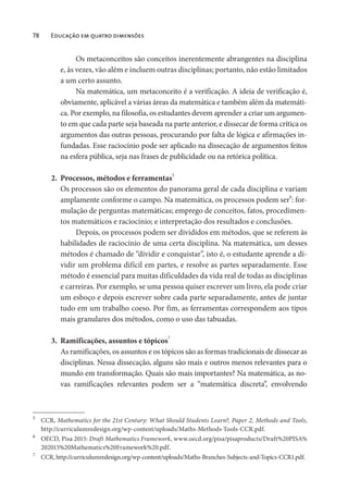 78 Educação em quatro dimensões
Os metaconceitos são conceitos inerentemente abrangentes na disciplina
e, às vezes, vão além e incluem outras disciplinas; portanto, não estão limitados
a um certo assunto.
Na matemática, um metaconceito é a verificação. A ideia de verificação é,
obviamente, aplicável a várias áreas da matemática e também além da matemáti-
ca. Por exemplo, na filosofia, os estudantes devem aprender a criar um argumen-
to em que cada parte seja baseada na parte anterior, e dissecar de forma crítica os
argumentos das outras pessoas, procurando por falta de lógica e afirmações in-
fundadas. Esse raciocínio pode ser aplicado na dissecação de argumentos feitos
na esfera pública, seja nas frases de publicidade ou na retórica política.
2. Processos, métodos e ferramentas5
Os processos são os elementos do panorama geral de cada disciplina e variam
amplamente conforme o campo. Na matemática, os processos podem ser
6
: for-
mulação de perguntas matemáticas; emprego de conceitos, fatos, procedimen-
tos matemáticos e raciocínio; e interpretação dos resultados e conclusões.
Depois, os processos podem ser divididos em métodos, que se referem às
habilidades de raciocínio de uma certa disciplina. Na matemática, um desses
métodos é chamado de “dividir e conquistar”, isto é, o estudante aprende a di-
vidir um problema difícil em partes, e resolve as partes separadamente. Esse
método é essencial para muitas dificuldades da vida real de todas as disciplinas
e carreiras. Por exemplo, se uma pessoa quiser escrever um livro, ela pode criar
um esboço e depois escrever sobre cada parte separadamente, antes de juntar
tudo em um trabalho coeso. Por fim, as ferramentas correspondem aos tipos
mais granulares dos métodos, como o uso das tabuadas.
3. Ramificações, assuntos e tópicos7
As ramificações, os assuntos e os tópicos são as formas tradicionais de dissecar as
disciplinas. Nessa dissecação, alguns são mais e outros menos relevantes para o
mundo em transformação. Quais são mais importantes? Na matemática, as no-
vas ramificações relevantes podem ser a “matemática discreta”, envolvendo
5
CCR, Mathematics for the 21st Century: What Should Students Learn?, Paper 2, Methods and Tools,
http://curriculumredesign.org/wp-content/uploads/Maths-Methods-Tools-CCR.pdf.
6
OECD, Pisa 2015: Draft Mathematics Framework, www.oecd.org/pisa/pisaproducts/Draft%20PISA%
202015%20Mathematics%20Framework%20.pdf.
7
CCR, http://curriculumredesign.org/wp-content/uploads/Maths-Branches-Subjects-and-Topics-CCR1.pdf.
 