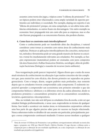 A dimensão do conhecimento 79
assuntos como teoria dos jogos, e tópicos como “o dilema do prisioneiro
8
”. Es-
ses tópicos podem estar relacionados a uma ampla variedade de aspectos per-
tinentes aos indivíduos e à sociedade. Por exemplo, doping nos esportes é um
“dilema do prisioneiro”, porque, em uma competição, se um atleta toma subs-
tâncias estimulantes, os outros ficam em desvantagem. Um outro exemplo na
economia: fazer propaganda tem um custo alto para as empresas, mas se elas
não fizeram propaganda e as concorrentes fizerem, elas perdem clientes.
4. Como fazer os construtos mais interdisciplinares?
Como o conhecimento pode ser transferido além das disciplinas, é natural
considerar como tornar as conexões com outras áreas do conhecimento mais
explícitas. Destacar as aplicações interdisciplinares dos conceitos, metaconcei-
tos, métodos e ferramentas pode ser uma grande maneira de ilustrar os concei-
tos e torná-los imediatamente relevantes aos estudantes. Por exemplo, as fun-
ções exponenciais (matemática) podem ser ensinadas com juros compostos
(da área financeira) e bolhas financeiras (história, sociologia), além de prolife-
ração bacteriana (biologia) e exaustão de recursos (meio ambiente).
Essa reorganização pode parecer impossível. Alguns dizem que a razão da nossa
atual estrutura do conhecimento na educação é que muitos conceitos são tão comple-
xos que, para ensiná-los com eficácia, eles devem primeiro ser separados em partes
gerenciáveis. Com o tempo, dizem, surgem padrões mais profundos, mas somente
depois que os estudantes tiverem compreendido cada componente. É realmente im-
possível aprender a compreender um ecossistema sem primeiro entender o que são
componentes bióticos e abióticos e os diferentes níveis da cadeia alimentar, desde os
produtores primários e consumidores primários até os consumidores secundários,
terciários, quaternários e decompositores.
Mas, na verdade, isso não será útil para os estudantes fora da escola, a não ser que
estudem biologia profissionalmente, e nesse caso, reaprenderão os termos de qualquer
forma. Isso tende a acontecer em muitas áreas; os treinamentos corporativos cobrem
uma boa parte do que alguém precisa saber para ter sucesso na função relacionada.
Nunca saberemos todos os detalhes de um assunto em particular, principalmente por-
que a nossa compreensão continuará mudando. E temos acesso imediato a qualquer
8
Nota do revisor: O Dilema do Prisioneiro é um problema corriqueiramente utilizado na teoria dos
jogos e proposto em 1950 por Merrill Flood e Melvin Dresher. O jogo discute o dilema entre a
cooperação para a obtenção de um resultado equilibrado, ou a não cooperação e a obtenção de um
resultado que prejudica o(s) jogador(es).
 