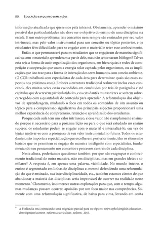 80 Educação em quatro dimensões
informação atualizada que queremos pela internet. Obviamente, aprender o máximo
possível das particularidades não deve ser o objetivo do ensino de uma disciplina na
escola. E um outro problema: tais conceitos nem sempre são ensinados por seu valor
intrínseco, mas pelo valor instrumental para um conceito ou tópico posterior, e os
estudantes têm dificuldade para se engajar com o material e reter esse conhecimento.
Então, o que permanecerá para os estudantes que se engajaram de maneira signifi-
cativa com o material e aprenderam a partir dele, mas não se tornaram biólogos? Talvez
esta seja a forma de auto-organização dos organismos, em hierarquias e redes de com-
petição e cooperação que usam a energia solar captada pelos organismos, ou as impli-
cações que isso traz para a forma de interação dos seres humanos com o meio ambiente.
(O CCR trabalhará com especialistas de cada área para determinar quais são esses as-
pectos nos próximos anos). Embora a estrutura tradicional realmente inclua esses con-
ceitos, eles muitas vezes estão escondidos em conclusões por trás de parágrafos e até
capítulos que descrevem particularidades, e os estudantes muitas vezes se sentem sobre-
carregados com a quantidade de conteúdo para aprender. A reformulação dos objeti-
vos de aprendizagem, mudando o foco em todos os conteúdos de um assunto ou
tópico para a compreensão significativa dos principais aspectos proporcionará uma
melhor experiência de compreensão, retenção e aprendizado dos estudantes.
Porque cada aula tem um valor intrínseco, e esse valor não é amplamente ensina-
do porque é necessário para a próxima lição ou para o que será estudado no ensino
superor, os estudantes podem se engajar com o material e internalizá-lo, em vez de
tentar motivar-se com a promessa de seu valor instrumental no futuro. Todos os estu-
dantes, não importa a especialização que escolherem posteriormente, têm os elementos
básicos que os permitem se engajar de maneira inteligente com especialistas, funda-
mentando seu pensamento nos conceitos e processos centrais de cada disciplina.
Nesta altura, poderíamos questionar também: por que não reagrupar o conheci-
mento tradicional de outra maneira, não em disciplinas, mas em grandes ideias e si-
milares? A resposta é, em apenas uma palavra, viabilidade. No mundo inteiro, o
ensino é segmentado em linhas de disciplinas e, mesmo defendendo uma reformula-
ção do que é ensinado, sua interdisciplinaridade, etc., também estamos cientes de que
abandonar a maioria das disciplinas seria improvável de ocorrer na realidade neste
momento.9
Claramente, isso merece outras explorações para que, com o tempo, algu-
mas mudanças possam ocorrer, apoiadas por um foco maior nas competências. So-
mente com uma reformulação significativa, de baixo para cima, levando em conta
9
A Finlândia está começando uma migração parcial para os tópicos: www.oph.fi/english/education_
development/current_reforms/curriculum_reform_2016.
 
