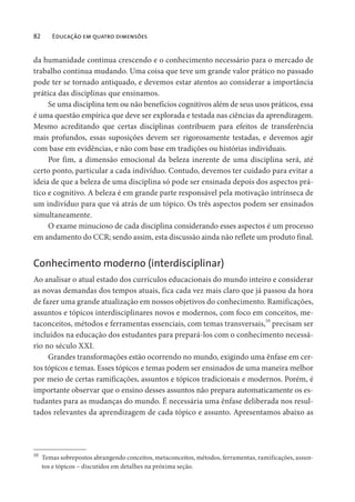 82 Educação em quatro dimensões
da humanidade continua crescendo e o conhecimento necessário para o mercado de
trabalho continua mudando. Uma coisa que teve um grande valor prático no passado
pode ter se tornado antiquado, e devemos estar atentos ao considerar a importância
prática das disciplinas que ensinamos.
Se uma disciplina tem ou não benefícios cognitivos além de seus usos práticos, essa
é uma questão empírica que deve ser explorada e testada nas ciências da aprendizagem.
Mesmo acreditando que certas disciplinas contribuem para efeitos de transferência
mais profundos, essas suposições devem ser rigorosamente testadas, e devemos agir
com base em evidências, e não com base em tradições ou histórias individuais.
Por fim, a dimensão emocional da beleza inerente de uma disciplina será, até
certo ponto, particular a cada indivíduo. Contudo, devemos ter cuidado para evitar a
ideia de que a beleza de uma disciplina só pode ser ensinada depois dos aspectos prá-
tico e cognitivo. A beleza é em grande parte responsável pela motivação intrínseca de
um indivíduo para que vá atrás de um tópico. Os três aspectos podem ser ensinados
simultaneamente.
O exame minucioso de cada disciplina considerando esses aspectos é um processo
em andamento do CCR; sendo assim, esta discussão ainda não reflete um produto final.
Conhecimento moderno (interdisciplinar)
Ao analisar o atual estado dos currículos educacionais do mundo inteiro e considerar
as novas demandas dos tempos atuais, fica cada vez mais claro que já passou da hora
de fazer uma grande atualização em nossos objetivos do conhecimento. Ramificações,
assuntos e tópicos interdisciplinares novos e modernos, com foco em conceitos, me-
taconceitos, métodos e ferramentas essenciais, com temas transversais,10
precisam ser
incluídos na educação dos estudantes para prepará-los com o conhecimento necessá-
rio no século XXI.
Grandes transformações estão ocorrendo no mundo, exigindo uma ênfase em cer-
tos tópicos e temas. Esses tópicos e temas podem ser ensinados de uma maneira melhor
por meio de certas ramificações, assuntos e tópicos tradicionais e modernos. Porém, é
importante observar que o ensino desses assuntos não prepara automaticamente os es-
tudantes para as mudanças do mundo. É necessária uma ênfase deliberada nos resul-
tados relevantes da aprendizagem de cada tópico e assunto. Apresentamos abaixo as
10
Temas sobrepostos abrangendo conceitos, metaconceitos, métodos, ferramentas, ramificações, assun-
tos e tópicos – discutidos em detalhes na próxima seção.
 