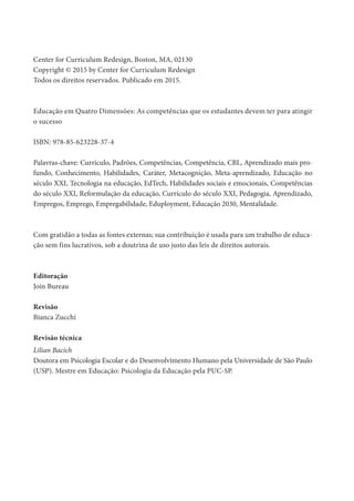 Center for Curriculum Redesign, Boston, MA, 02130
Copyright © 2015 by Center for Curriculum Redesign
Todos os direitos reservados. Publicado em 2015.
Educação em Quatro Dimensões: As competências que os estudantes devem ter para atingir
o sucesso
ISBN: 978-85-623228-37-4
Palavras-chave: Currículo, Padrões, Competências, Competência, CBL, Aprendizado mais pro-
fundo, Conhecimento, Habilidades, Caráter, Metacognição, Meta-aprendizado, Educação no
século XXI, Tecnologia na educação, EdTech, Habilidades sociais e emocionais, Competências
do século XXI, Reformulação da educação, Currículo do século XXI, Pedagogia, Aprendizado,
Empregos, Emprego, Empregabilidade, Eduployment, Educação 2030, Mentalidade.
Com gratidão a todas as fontes externas; sua contribuição é usada para um trabalho de educa-
ção sem fins lucrativos, sob a doutrina de uso justo das leis de direitos autorais.
Editoração
Join Bureau
Revisão
Bianca Zucchi
Revisão técnica
Lilian Bacich
Doutora em Psicologia Escolar e do Desenvolvimento Humano pela Universidade de São Paulo
(USP). Mestre em Educação: Psicologia da Educação pela PUC-SP.
 