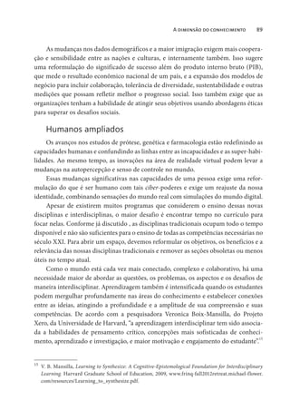 A dimensão do conhecimento 89
As mudanças nos dados demográficos e a maior imigração exigem mais coopera-
ção e sensibilidade entre as nações e culturas, e internamente também. Isso sugere
uma reformulação do significado de sucesso além do produto interno bruto (PIB),
que mede o resultado econômico nacional de um país, e a expansão dos modelos de
negócio para incluir colaboração, tolerância de diversidade, sustentabilidade e outras
medições que possam refletir melhor o progresso social. Isso também exige que as
organizações tenham a habilidade de atingir seus objetivos usando abordagens éticas
para superar os desafios sociais.
Humanos ampliados
Os avanços nos estudos de prótese, genética e farmacologia estão redefinindo as
capacidades humanas e confundindo as linhas entre as incapacidades e as super-habi-
lidades. Ao mesmo tempo, as inovações na área de realidade virtual podem levar a
mudanças na autopercepção e senso de controle no mundo.
Essas mudanças significativas nas capacidades de uma pessoa exige uma refor-
mulação do que é ser humano com tais ciber-poderes e exige um reajuste da nossa
identidade, combinando sensações do mundo real com simulações do mundo digital.
Apesar de existirem muitos programas que considerem o ensino dessas novas
disciplinas e interdisciplinas, o maior desafio é encontrar tempo no currículo para
focar nelas. Conforme já discutido , as disciplinas tradicionais ocupam todo o tempo
disponível e não são suficientes para o ensino de todas as competências necessárias no
século XXI. Para abrir um espaço, devemos reformular os objetivos, os benefícios e a
relevância das nossas disciplinas tradicionais e remover as seções obsoletas ou menos
úteis no tempo atual.
Como o mundo está cada vez mais conectado, complexo e colaborativo, há uma
necessidade maior de abordar as questões, os problemas, os aspectos e os desafios de
maneira interdisciplinar. Aprendizagem também é intensificada quando os estudantes
podem mergulhar profundamente nas áreas do conhecimento e estabelecer conexões
entre as ideias, atingindo a profundidade e a amplitude de sua compreensão e suas
competências. De acordo com a pesquisadora Veronica Boix-Mansilla, do Projeto
Xero, da Universidade de Harvard, “a aprendizagem interdisciplinar tem sido associa-
da a habilidades de pensamento crítico, concepções mais sofisticadas de conheci-
mento, aprendizado e investigação, e maior motivação e engajamento do estudante”.15
15
V. B. Mansilla, Learning to Synthesize: A Cognitive-Epistemological Foundation for Interdisciplinary
Learning. Harvard Graduate School of Education, 2009, www.frinq-fall2012retreat.michael-flower.
com/resources/Learning_to_synthesize.pdf.
 