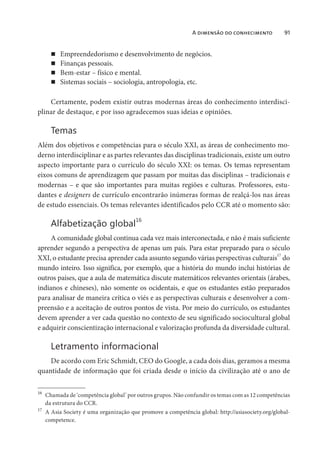 A dimensão do conhecimento 91
Empreendedorismo e desenvolvimento de negócios.
Finanças pessoais.
Bem-estar – físico e mental.
Sistemas sociais – sociologia, antropologia, etc.
Certamente, podem existir outras modernas áreas do conhecimento interdisci-
plinar de destaque, e por isso agradecemos suas ideias e opiniões.
Temas
Além dos objetivos e competências para o século XXI, as áreas de conhecimento mo-
derno interdisciplinar e as partes relevantes das disciplinas tradicionais, existe um outro
aspecto importante para o currículo do século XXI: os temas. Os temas representam
eixos comuns de aprendizagem que passam por muitas das disciplinas – tradicionais e
modernas – e que são importantes para muitas regiões e culturas. Professores, estu-
dantes e designers de currículo encontrarão inúmeras formas de realçá-los nas áreas
de estudo essenciais. Os temas relevantes identificados pelo CCR até o momento são:
Alfabetização global
16
A comunidade global continua cada vez mais interconectada, e não é mais suficiente
aprender segundo a perspectiva de apenas um país. Para estar preparado para o século
XXI, o estudante precisa aprender cada assunto segundo várias perspectivas culturais17
do
mundo inteiro. Isso significa, por exemplo, que a história do mundo inclui histórias de
outros países, que a aula de matemática discute matemáticos relevantes orientais (árabes,
indianos e chineses), não somente os ocidentais, e que os estudantes estão preparados
para analisar de maneira crítica o viés e as perspectivas culturais e desenvolver a com-
preensão e a aceitação de outros pontos de vista. Por meio do currículo, os estudantes
devem aprender a ver cada questão no contexto de seu significado sociocultural global
e adquirir conscientização internacional e valorização profunda da diversidade cultural.
Letramento informacional
De acordo com Eric Schmidt, CEO do Google, a cada dois dias, geramos a mesma
quantidade de informação que foi criada desde o início da civilização até o ano de
16
Chamada de ‘competência global’ por outros grupos. Não confundir os temas com as 12 competências
da estrutura do CCR.
17
A Asia Society é uma organização que promove a competência global: http://asiasociety.org/global-
competence.
 