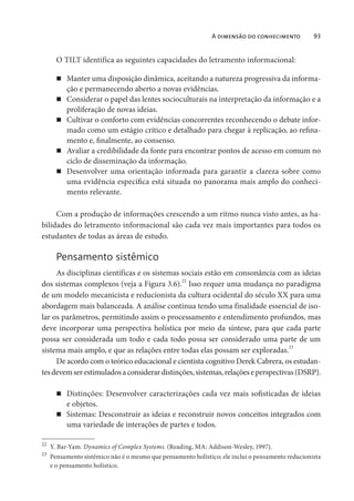 A dimensão do conhecimento 93
O TILT identifica as seguintes capacidades do letramento informacional:
Manter uma disposição dinâmica, aceitando a natureza progressiva da informa-
ção e permanecendo aberto a novas evidências.
Considerar o papel das lentes socioculturais na interpretação da informação e a
proliferação de novas ideias.
Cultivar o conforto com evidências concorrentes reconhecendo o debate infor-
mado como um estágio crítico e detalhado para chegar à replicação, ao refina-
mento e, finalmente, ao consenso.
Avaliar a credibilidade da fonte para encontrar pontos de acesso em comum no
ciclo de disseminação da informação.
Desenvolver uma orientação informada para garantir a clareza sobre como
uma evidência específica está situada no panorama mais amplo do conheci-
mento relevante.
Com a produção de informações crescendo a um ritmo nunca visto antes, as ha-
bilidades do letramento informacional são cada vez mais importantes para todos os
estudantes de todas as áreas de estudo.
Pensamento sistêmico
As disciplinas científicas e os sistemas sociais estão em consonância com as ideias
dos sistemas complexos (veja a Figura 3.6).
22
Isso requer uma mudança no paradigma
de um modelo mecanicista e reducionista da cultura ocidental do século XX para uma
abordagem mais balanceada. A análise continua tendo uma finalidade essencial de iso-
lar os parâmetros, permitindo assim o processamento e entendimento profundos, mas
deve incorporar uma perspectiva holística por meio da síntese, para que cada parte
possa ser considerada um todo e cada todo possa ser considerado uma parte de um
sistema mais amplo, e que as relações entre todas elas possam ser exploradas.23
De acordo com o teórico educacional e cientista cognitivo Derek Cabrera, os estudan-
tesdevemserestimuladosaconsiderardistinções,sistemas,relaçõeseperspectivas(DSRP).
Distinções: Desenvolver caracterizações cada vez mais sofisticadas de ideias
e objetos.
Sistemas: Desconstruir as ideias e reconstruir novos conceitos integrados com
uma variedade de interações de partes e todos.
22
Y. Bar-Yam. Dynamics of Complex Systems. (Reading, MA: Addison-Wesley, 1997).
23
Pensamento sistêmico não é o mesmo que pensamento holístico; ele inclui o pensamento reducionista
e o pensamento holístico.
 