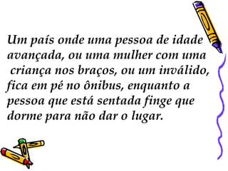 Um país onde uma pessoa de idade
avançada, ou uma mulher com uma
criança nos braços, ou um inválido,
fica em pé no ônibus, enquanto a
pessoa que está sentada finge que
dorme para não dar o lugar.
 