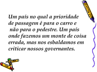 Um país no qual a prioridade
de passagem é para o carro e
não para o pedestre. Um país
onde fazemos um monte de coisa
errada, mas nos esbaldamos em
criticar nossos governantes.
 