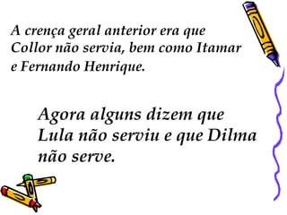A crença geral anterior era que
Collor não servia, bem como Itamar
e Fernando Henrique.
Agora alguns dizem que
Lula não serviu e que Dilma
não serve.
 