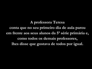 A professora Teresa
 conta que no seu primeiro dia de aula parou
em frente aos seus alunos da 5ª série primária e,
      como todos os demais professores,
  lhes disse que gostava de todos por igual.
 