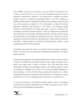 Como resultado de pressão dos movimentos, a luta para incluir na Constituição terras
ocupadas por descendentes de escravos foi em parte consagrada no artigo 68, do Ato das
Disposições Constitucionais Transitórias: “Aos remanescentes de quilombos que estejam
ocupando suas terras é reconhecida a propriedade definitiva”. Em 1996, o presidente da
República concedeu título de reconhecimento de domínio às comunidades de Pacoval e Água
Fria, no Pará, cumprindo os artigos 215 e 216 da Constituição e o artigo 68 do Ato das
Disposições Transitórias. Pelo Decreto-lei n. 3.912 (2001) a FCP (Fundação Cultural
Palmares) do MinC (Ministério da Cultura) pôde aplicar o artigo 68 e reconhecer mais
comunidades. Em 2003, foi assinado o Decreto n. 4.887, que “Regulamenta o procedimento
para a identificação, reconhecimento, delimitação, demarcação e titulação das terras ocupadas
por remanescentes das comunidades dos quilombos de que trata o Artigo 68 do Ato das
Disposições Constitucionais Transitórias”, que determina ser o INCRA (Instituto Nacional de
Colonização e Reforma Agrária), do Ministério do Desenvolvimento Agrário, o órgão
competente para emitir títulos de propriedade.


Comunidades rurais negras são objetos de constantes invasões de terras por fazendeiros,
porque os ocupantes não possuem documentos comprobatórios de propriedade, e até mesmo
quando os possuem.


Remanescentes de quilombos vivem situação indefinida. Houve vitórias, mas não se resolveu
a questão. A visibilidade das comunidades aumentou, há mais grupos interessados em seu
destino, mais estudos sobre o assunto, mas muito a fazer. Não foram feitos, ainda,
levantamentos sistemáticos das comunidades existentes e dos problemas jurídicos e sociais
que enfrentam. No Maranhão, com o Projeto Vida de Negro, a Sociedade Maranhense de
Direitos Humanos e o Centro de Cultura Negra, apoiados pela Fundação Ford e a Oxfam
(Organização Oxford para a Cooperação do Desenvolvimento), em 45 municípios do estado,
levantaram 401 terras de preto, designação usual na região para as comunidades rurais.


O Centro de Cartografia da Universidade de Brasília publicou mapas de comunidades
remanescentes de quilombos, identificando cerca de 2.000, mas ainda não se sabe o número
exato de ocorrências de quilombos contemporâneos.




                                                                       EDUCAÇÃO QUILOMBOLA.   12 .
 