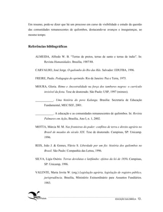 Em resumo, pode-se dizer que há um processo em curso de visibilidade e estudo da questão
das comunidades remanescentes de quilombos, destacando-se avanços e inseguranças, ao
mesmo tempo.


Referências bibliográficas

     ALMEIDA, Alfredo W. B. “Terras de pretos, terras de santo e terras de índio”. In:
            Revista Humanidades. Brasília, 1987/88.

     CARVALHO, José Jorge. O quilombo do Rio das Rãs. Salvador: EDUFBA, 1996.

     FREIRE, Paulo. Pedagogia do oprimido. Rio de Janeiro: Paz e Terra, 1975.

     MOURA, Gloria. Ritmo e Ancestralidade na força dos tambores negros: o currículo
            invisível da festa. Tese de doutorado. São Paulo: USP, 1997 (mimeo).

     ____________. Uma história do povo Kalunga. Brasília: Secretaria de Educação
            Fundamental, MEC/SEF, 2001.

     ____________. A educação e as comunidades remanescentes de quilombos. In: Revista
            Palmares em Ação, Brasília, Ano I, n. 1, 2002.

     MOTTA, Márcia M. M. Nas fronteiras do poder: conflitos de terra e direito agrário no
            Brasil de meados do século XIX. Tese de doutorado. Campinas, SP: Unicamp.
            1996.

     REIS, João J. & Gomes, Flávio S. Liberdade por um fio: história dos quilombos no
            Brasil. São Paulo: Companhia das Letras, 1996.

     SILVA, Lígia Osório. Terras devolutas e latifúndio: efeitos da lei de 1850. Campinas,
            SP: Unicamp, 1996.

     VALENTE, Maria Jovita W. (org.) Legislação agrária, legislação de registro público,
            jurisprudência. Brasília, Ministério Extraordinário para Assuntos Fundiários.
            1983.




                                                                     EDUCAÇÃO QUILOMBOLA.   13 .
 
