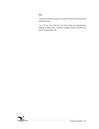 Notas:

1   Professora da Faculdade de Educação da Universidade de Brasília. Pesquisadora do CNPq.
Consultora desta série.

2   Lei n.º 601 (de Terras), 1850. Maria Jovita Wolney Valente (org.) Legislação Agrária,
Legislação de Registro Público, Jurisprudência (coletânea). Ministério Extraordinário para
Assuntos Fundiários, Brasília, 1983.




                                                            EDUCAÇÃO QUILOMBOLA.     14 .
 