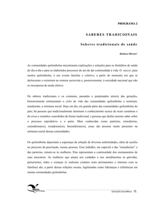 PROGRAMA 2


                                                 SABERES TRADICIONAIS

                                            Saberes tradicionais de saúde

                                                                              Bárbara Oliveira1



As comunidades quilombolas encontraram explicações e soluções para os distúrbios de saúde
do dia-a-dia e para os elaborados processos do ato de dar continuidade à vida. O nascer, para
muitos quilombolas, é um evento familiar e coletivo, a partir do momento em que se
deslocaram e resistiram ao sistema escravista e, posteriormente, à sociedade nacional que não
os incorporou de modo efetivo.


Os saberes tradicionais e os costumes, passados e perpetuados através das gerações,
historicamente estruturaram o ciclo de vida das comunidades quilombolas e norteiam,
atualmente, a estrutura social. Hoje em dia, em grande parte das comunidades quilombolas do
país, há pessoas que tradicionalmente dominam o conhecimento acerca de rezas curadoras e
de ervas e remédios concebidos de forma tradicional, e pessoas que detêm enorme saber sobre
o processo reprodutivo e o parto. Mais conhecidas como parteiras, remedieiras,
curandeiras(os), rezadeiras(os), benzedeiras(os), essas são pessoas muito presentes na
estrutura social dessas comunidades.


Os quilombolas depositam a esperança da solução de diversas enfermidades, além de auxílio
no processo da procriação, nessas pessoas. Esse trabalho, em especial o das “remedieiras” e
das parteiras, remete-se às mulheres. Elas representam a continuidade dos ensinamentos de
suas ancestrais. As mulheres que atuam nos cuidados e nos atendimentos às grávidas,
parturientes, mães e crianças (e realizam contatos mais permanentes e intensos com as
famílias) são, a partir dessas relações sociais, legitimadas como lideranças e referências em
muitas comunidades quilombolas.




                                                                       EDUCAÇÃO QUILOMBOLA.   15 .
 