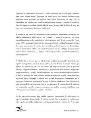 Detentoras de conhecimento tradicional de saúde, as parteiras têm suas atuações e trabalhos
tidos como ‘dádiva divina’. Participam de modo efetivo dos núcleos familiares como
referências muito próximas. As parteiras estão ligadas diretamente ao ciclo vital da
comunidade, são tratadas como membros das famílias das mulheres a quem prestam auxílio.
Além de grande proximidade familiar, há toda a aura de autoridade de fala e de ação que
cerca essas representantes dos saberes tradicionais.


A resistência, que marca tão profundamente as comunidades quilombolas, se expressa nas
práticas autônomas de saúde, uma vez que “o nascer” e “o morrer” se davam, e em muitas
comunidades ainda se dão, no âmbito do próprio grupo, a partir de sua cosmovisão. Clóvis
Moura (1981) ressalta que o quilombo foi, incontestavelmente, a unidade básica de resistência
dos negros escravizados. O vínculo das comunidades quilombolas com sua historicidade,
baseado em resistência e luta, é um aspecto fundante do universo simbólico e da consciência
coletiva dessas comunidades. As práticas e saberes relacionados à saúde têm íntima relação
com esse processo.


O trabalho dessas pessoas, que são referência em saúde nas comunidades quilombolas, em
especial o das parteiras, se dá de modo coletivo, a partir de todo o universo cultural que
permeia as comunidades em que elas atuam. Na pesquisa realizada junto às parteiras
Kalunga2, foi possível observar a importância da ancestralidade nesse trabalho. As parteiras
sempre se remetem à Brigda3, referência ancestral que estrutura a organização do trabalho e
dá força às mulheres. Em geral, nenhuma parteira presta auxílio, sozinha, a uma parturiente.
Isso ocorre apenas em situações em que o parto progride rápido demais. Nesses casos, não há
tempo para chamar uma ‘cumpanheira’ e acaba sendo uma atuação solo. Caso o processo do
parto aconteça de forma costumeira, conta-se com a presença de várias mulheres. E cada uma
tem uma função específica no parto, assim como tem também o marido, o(a) filho(a) mais
velho(a), a mãe da parturiente, a vizinha, a benzedeira.


Um dos aspectos importantes desse trabalho conjunto é a transmissão de conhecimento e o
aspecto pedagógico dessa atuação. A tradição oral envolve, há gerações, o conhecimento
sobre o parto, os remédios tradicionais, as plantas, as garrafadas e o benzimento. A passagem




                                                                       EDUCAÇÃO QUILOMBOLA.   16 .
 